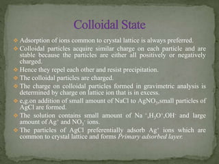  Adsorption of ions common to crystal lattice is always preferred.
 Colloidal particles acquire similar charge on each particle and are
stable because the particles are either all positively or negatively
charged.
 Hence they repel each other and resist precipitation.
 The colloidal particles are charged.
 The charge on colloidal particles formed in gravimetric analysis is
determined by charge on lattice ion that is in excess.
 e,g.on addition of small amount of NaCl to AgNO3,small particles of
AgCl are formed.
 The solution contains small amount of Na +,H3O+,OH- and large
amount of Ag+ and NO3
- ions.
 The particles of AgCl preferentially adsorb Ag+ ions which are
common to crystal lattice and forms Primary adsorbed layer.
 