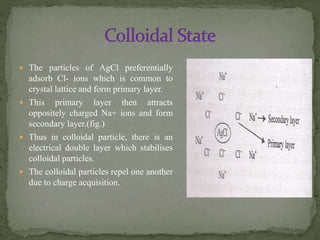  The particles of AgCl preferentially
adsorb Cl- ions which is common to
crystal lattice and form primary layer.
 This primary layer then attracts
oppositely charged Na+ ions and form
secondary layer.(fig.)
 Thus in colloidal particle, there is an
electrical double layer which stabilises
colloidal particles.
 The colloidal particles repel one another
due to charge acquisition.
 