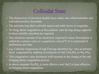  The destruction of electrical double layer makes the colloid unstable and
colloidal particles flocculate.
 The particles lose their colloidal nature and settle down or coagulate.
 To bring about coagulation or flocculation, ions having charge opposite
to those initially adsorbed are required.
 The minimum amount of an electrolyte required to cause flocculation is
called flocculation value or coagulation value(FV).It is expressed in
milllimoles per litre.
 e,g. Colloidal suspension of AgCl having adsorbed Ag+ ions as primary
layer coagulated by addition of solutions of NaCl,Na2SO4 or Na3 PO4.
 This coagulation value decreases with increase in the charge of the salt
bringing about coagulation process.
 In above example Na3PO4 is most effective and NaCl is least effective
in bringing about coagulation.
 