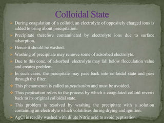  During coagulation of a colloid, an electrolyte of oppositely charged ions is
added to bring about precipitation.
 Precipitate therefore contaminated by electrolyte ions due to surface
adsorption.
 Hence it should be washed.
 Washing of precipitate may remove some of adsorbed electrolyte.
 Due to this conc. of adsorbed electrolyte may fall below flocculation value
and creates problem.
 In such cases, the precipitate may pass back into colloidal state and pass
through the filter.
 This phenomenon is called as peptisation and must be avoided.
 Thus peptisation refers to the process by which a coagulated colloid reverts
back to its original colloidal state.
 This problem is resolved by washing the precipitate with a solution
containing an electrolyte which volatilises during drying and ignition.
 AgCl is readily washed with dilute Nitric acid to avoid peptisation.
 