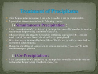  Once the precipitate is formed, it has to be treated as it can be contaminated.
 A precipitate is contaminated due to following reasons.
i) Simultaneous Precipitation :
 It is a contamination of a precipitate by the impurities normally insoluble in solution
media under the prevailing conditions of analysis.
 When silver ions are added to the solution containing large conc.of Cl- ions and
small conc.of Br- ions, Siver chloride will be get precipitated.
 Silver ions are contaminated by both Silver Chlroide and bromide because both are
insoluble in solution media.
 Thus prior knowledge of ions present in solution is absolutely necessary to avoid
simultaneous precipitation.
ii) Co-Precipitation :
 It is a contamination of a precipitate by the impurities normally soluble in solution
media under the prevailing conditions of analysis.
 