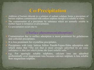  Addition of barium chloride to a solution of sodium sulphate forms a precipitate of
barium sulphate contaminated with sodium sulphate though it is soluble in water.
 The contamination of a precipitate by substance which are normally soluble in
mother liquor is termed as co-precipitation.
 Co-precipitation occurs due to
i) Surface phenomenon(adsorption):
 Contamination due to surface adsorption is more prominent for gelatineous
and colloidal precipitates.
 It is less prominent for crystalline precipitates.
 Precipitates with ionic lattices follow Paneth-Fajans-Hahn adsorption rule
which states that “The ion that is most strongly adsorbed by an ionic
substance is that ion which forms the least soluble salts.’’
 e,g. For sparingly soluble sulphates, calcium ions are adsorbed
preferentially over magnesium ions because calcium sulphate is less soluble
than magnesium sulphate.
 