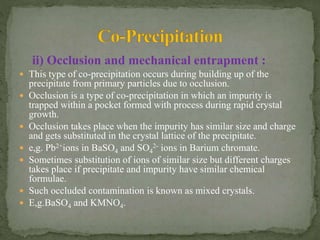 ii) Occlusion and mechanical entrapment :
 This type of co-precipitation occurs during building up of the
precipitate from primary particles due to occlusion.
 Occlusion is a type of co-precipitation in which an impurity is
trapped within a pocket formed with process during rapid crystal
growth.
 Occlusion takes place when the impurity has similar size and charge
and gets substituted in the crystal lattice of the precipitate.
 e,g. Pb2+ions in BaSO4 and SO4
2- ions in Barium chromate.
 Sometimes substitution of ions of similar size but different charges
takes place if precipitate and impurity have similar chemical
formulae.
 Such occluded contamination is known as mixed crystals.
 E,g.BaSO4 and KMNO4.
 