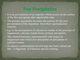  It is an precipitation of an impurity which occurs on the surface
of the first precipitate after appreciable time.
 The primary precipitate becomes the nucleus for the post
precipitation of the impurities from their supersaturated
solution.
 e,g. In the precipitation of calcium as oxalate in the presence of
magnesium, calcium oxalate forms primary precipitate.
 The solution becomes supersaturated with respect to
magnesium ions which now precipitate on precipitate of
calcium oxalate.
 To remove contamination several steps has been carried out
like i) Digestion ii) Filtration and iii) washing.
 
