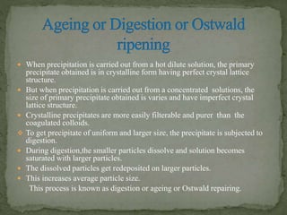  When precipitation is carried out from a hot dilute solution, the primary
precipitate obtained is in crystalline form having perfect crystal lattice
structure.
 But when precipitation is carried out from a concentrated solutions, the
size of primary precipitate obtained is varies and have imperfect crystal
lattice structure.
 Crystalline precipitates are more easily filterable and purer than the
coagulated colloids.
 To get precipitate of uniform and larger size, the precipitate is subjected to
digestion.
 During digestion,the smaller particles dissolve and solution becomes
saturated with larger particles.
 The dissolved particles get redeposited on larger particles.
 This increases average particle size.
This process is known as digestion or ageing or Ostwald repairing.
 