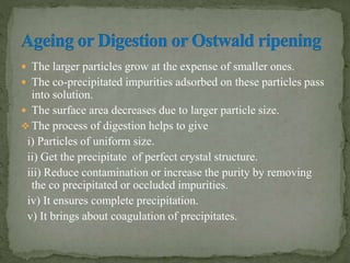  The larger particles grow at the expense of smaller ones.
 The co-precipitated impurities adsorbed on these particles pass
into solution.
 The surface area decreases due to larger particle size.
 The process of digestion helps to give
i) Particles of uniform size.
ii) Get the precipitate of perfect crystal structure.
iii) Reduce contamination or increase the purity by removing
the co precipitated or occluded impurities.
iv) It ensures complete precipitation.
v) It brings about coagulation of precipitates.
 