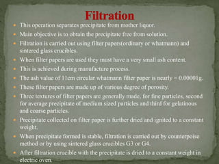  This operation separates precipitate from mother liquor.
 Main objective is to obtain the precipitate free from solution.
 Filtration is carried out using filter papers(ordinary or whatmann) and
sintered glass crucibles.
 When filter papers are used they must have a very small ash content.
 This is achieved during manufacture process.
 The ash value of 11cm circular whatmann filter paper is nearly = 0.00001g.
 These filter papers are made up of various degree of porosity.
 Three textures of filter papers are generally made, for fine particles, second
for average precipitate of medium sized particles and third for gelatinous
and coarse particles.
 Precipitate collected on filter paper is further dried and ignited to a constant
weight.
 When precipitate formed is stable, filtration is carried out by counterpoise
method or by using sintered glass crucibles G3 or G4.
 After filtration crucible with the precipitate is dried to a constant weight in
electric oven.
 