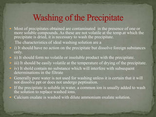  Most of precipitates obtained are contaminated in the presence of one or
more soluble compounds. As these are not volatile at the temp.at which the
precipitate is dried, it is necessary to wash the precipitate.
The characteristics of ideal washing solution are a
 i) It should have no action on the precipitate but dissolve foreign substances
only.
 ii) It should form no volatile or insoluble product with the precipitate.
 iii) It should be easily volatile at the temperature of drying of the precipitate.
 iv) It shold contain no substance which will interfere with subsequent
determinations in the filtrate
 Generally pure water is not used for washing unless it is certain that it will
not dissolve ppt or does not undergo peptisation.
 If the precipitate is soluble in water, a common ion is usually added to wash
the solution to replace washed ions.
 Calcium oxalate is washed with dilute ammonium oxalate solution.
 