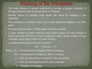  The wash solution is mostly employed in hot due to greater solubility of
foreign substance and increased speed of filtration.
 Besides choice of suitable wash liquid, the mode of washing is also
important.
 The precipitate is washed using a jet of wash liquid thoroughly on the filter
paper.
 Subsequently the edges of filter paper should be washed.
 A large number of small washing using small volume of wash solution is
better and more efficient to remove impurities than a small number of large
washings using large volume of wash solution.
 A mathematical expression can be used as
Xn = Xo [ u/u + v] n
Where Xn = Concentration of impurity before washings.
Xo = Concentration of impurity after n washings.
u = cm3 of wash solution retained by the precipitate.
v = cm3 of wash liquid used for each washings.
n = Number of washings.
 