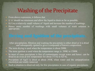  From above expression, it follows that
 i) ‘u’ should me minimum and allow the liquid to drain as far as possible.
 Ii) Use a relatively small volume of liquid and increase the number of washings.
 Hence more number of washings with small volumes of wash solution is
appropriate.
Drying and Ignition of the precipitate.
After precipitation, filtration and washing the precipitate is either dried or it is dried
and subsequently ignited to give a compound of known composition.
 The term drying is used when the temperature is about 500K.
 The term ignition is used when the temperature range is 500K to 1500K.
 In most of cases precipitate is free of contaminants except water and hence can be
dried in an oven at low temperature for about 373 K to 425 K.
 Precipitate of AgCl is dried at about 393K when water and the antipeptization
electrolyte are totally removed.
 Such a situation is observed only for few precipitates in case of organic precipitants.
 