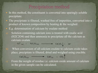  In this method, the constituent is converted into sparingly soluble
precipitate.
 The precipitate is filtered, washed free of impurities, converted into a
product of known composition by heating & the weighed.
 E.g. determination of calcium by oxalate method
a) Solution containing calcium ions is treated with oxalic acid
(H2C2O4) and then ammonia to precipitate all the calcium as
calcium oxalate
b) When conversion of all calcium oxalate to calcium oxide takes
place, precipitate is filtered, dried and weighed using crucible.
c) From the weight of residue i.e. calcium oxide amount of calcium
in the given sample can be calculated.
CaC2O4 + 2H+Ca2+
(aq) + H2C2O4 (aq)
CaC2O4 (s) CaO (s) + CO2
 