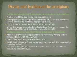 A) Incineration of the filter paper in presence of a precipitate :
 A silica crucible ignited cooled to a constant weight.
 Filter paper with the precipitate is folded carefully to enclose precipitate
laced in the crucible supported on pipe clay triangle.
 It is ignited first on low flame to carbonise paper slowly.
 When filter paper is completely carbonised and there are no vapours the
crucible is heated on a strong flame to a constant weight
B) Incineration of the filter paper apart from a precipitate :
 Method is employed when precipitates are reduced by burning of filter
paper.e,g.BaSO4,PbSO4,Cu2O etc.
 In this filter paper along with residue is dried.
 Residue is then removed on a glazed paper, covered and filter paper is then
ignited as before.
 Crucible is cool, the precipitate is finally transferred into crucible and is
heated to a constant weight.
 