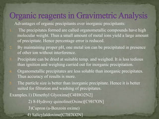 Advantages of organic precipitants over inorganic precipitants:
1. The precipitates formed are called organometallic compounds have high
molecular weight. Thus a small amount of metal ions yield a large amount
of precipitate. Hence percentage error is reduced.
2. By maintaining proper pH, one metal ion can be precipitated in presence
of other ion without interference.
3. Precipitate can be dried at suitable temp. and weighed. It is less tedious
than ignition and weighing carried out for inorganic precipitation.
4. Organometallic precipitates are less soluble than inorganic precipitates.
Thus accuracy of results is more.
5. The particle size is better than inorganic precipitate. Hence it is better
suited for filtration and washing of precipitates.
Examples.1) Dimethyl Glyoxime[C4H8O2N2]
2) 8-Hydroxy quinoline(Oxine)[C9H7ON]
3)Cupron (a-Benzoin oxime)
4) Salicylaldoxime[C7H7O2N]
 