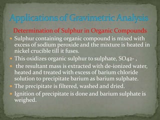 Determination of Sulphur in Organic Compounds
 Sulphur containing organic compound is mixed with
excess of sodium peroxide and the mixture is heated in
nickel crucible till it fuses.
 This oxidizes organic sulphur to sulphate, SO42- ,
 the resultant mass is extracted with de-ionized water,
heated and treated with excess of barium chloride
solution to precipitate barium as barium sulphate.
 The precipitate is filtered, washed and dried.
 Ignition of precipitate is done and barium sulphate is
weighed.
 