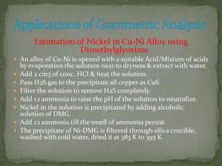 Estimation of Nickel in Cu-Ni Alloy using
Dimethylglyoxime
 An alloy of Cu-Ni is opened with a suitable Acid/Mixture of acids
by evaporation the solution near to dryness & extract with water.
 Add 2 cm3 of conc. HCl & heat the solution.
 Pass H2S gas to the precipitate all copper as CuS.
 Filter the solution to remove H2S completely.
 Add 1:1 ammonia to raise the pH of the solution to neutralize.
 Nickel in the solution is precipitated by adding alcoholic
solution of DMG.
 Add 1:1 ammonia till the smell of ammonia persist.
 The precipitate of Ni-DMG is filtered through silica crucible,
washed with cold water, dried it at 383 K to 393 K.
 