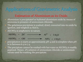 Estimation of Aluminium as its Oxide.
 Aluminium is precipitated as hydrated aluminium oxide by means of
ammonia in presence of ammonium chlorede.
 The gelatinous precipitate is washed, dried, converted into its oxide by
ignition, and weighed as Al2O3.
 Al(OH)3 is amphoteric in nature.
 precipitation is starts at approximately pH 4 and is complete when pH
is in between 6.5 to 7.5.
 The precipitate cannot be washed with hot water as Al(OH)3 is readily
peptized. Hence, 2% solution of ammonium chloride or ammonium
nitrate used for washing the precipitate.
Al(OH)3 + 2H+
Al3+
+ 3 H2O
Al(OH)3 + OH-
AlO2
-
+ 2 H2O
 