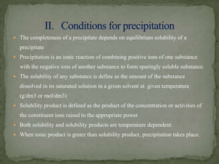  The completeness of a precipitate depends on equilibrium solubility of a
precipitate
 Precipitation is an ionic reaction of combining positive ions of one substance
with the negative ions of another substance to form sparingly soluble substance.
 The solubility of any substance is define as the amount of the substance
dissolved in its saturated solution in a given solvent at given temperature
(g/dm3 or mol/dm3)
 Solubility product is defined as the product of the concentration or activities of
the constituent ions raised to the appropriate power
 Both solubility and solubility products are temperature dependent.
 When ionic product is grater than solubility product, precipitation takes place.
 