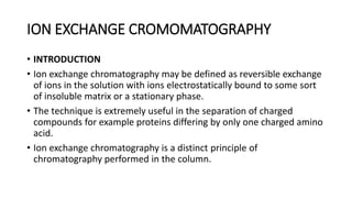 ION EXCHANGE CROMOMATOGRAPHY
• INTRODUCTION
• Ion exchange chromatography may be defined as reversible exchange
of ions in the solution with ions electrostatically bound to some sort
of insoluble matrix or a stationary phase.
• The technique is extremely useful in the separation of charged
compounds for example proteins differing by only one charged amino
acid.
• Ion exchange chromatography is a distinct principle of
chromatography performed in the column.
 