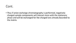 Cont.
• Thus if anion exchange chromatography is performed, negatively
charged sample components will interact more with the stationary
phase and will be exchanged for like charged ions already bounded to
the matrix.
 