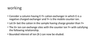 working
• Consider a column having E-Y+ cation exchanger in which E-is a
negative charged exchanger and Y+ is the mobile counter ion.
• Let X+ bet the cation in the sample having charge greater than Y+
• The X+ ion can exchange sites with the counter ion Y+ with satisfying
the following relationship.
• Bounded interest of ion (X-) can now be eluded.
 