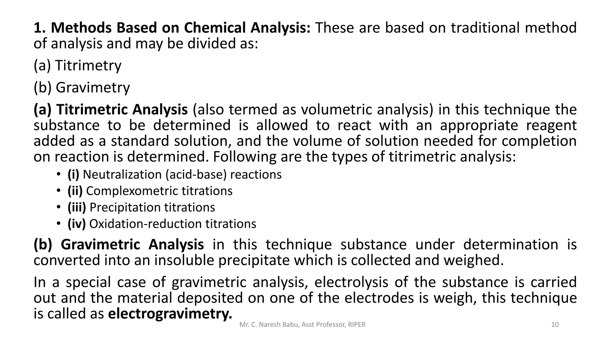 1. Methods Based on Chemical Analysis: These are based on traditional method
of analysis and may be divided as:
(a) Titrimetry
(b) Gravimetry
(a) Titrimetric Analysis (also termed as volumetric analysis) in this technique the
substance to be determined is allowed to react with an appropriate reagent
added as a standard solution, and the volume of solution needed for completion
on reaction is determined. Following are the types of titrimetric analysis:
• (i) Neutralization (acid-base) reactions
• (ii) Complexometric titrations
• (iii) Precipitation titrations
• (iv) Oxidation-reduction titrations
(b) Gravimetric Analysis in this technique substance under determination is
converted into an insoluble precipitate which is collected and weighed.
In a special case of gravimetric analysis, electrolysis of the substance is carried
out and the material deposited on one of the electrodes is weigh, this technique
is called as electrogravimetry.
Mr. C. Naresh Babu, Asst Professor, RIPER 10
 