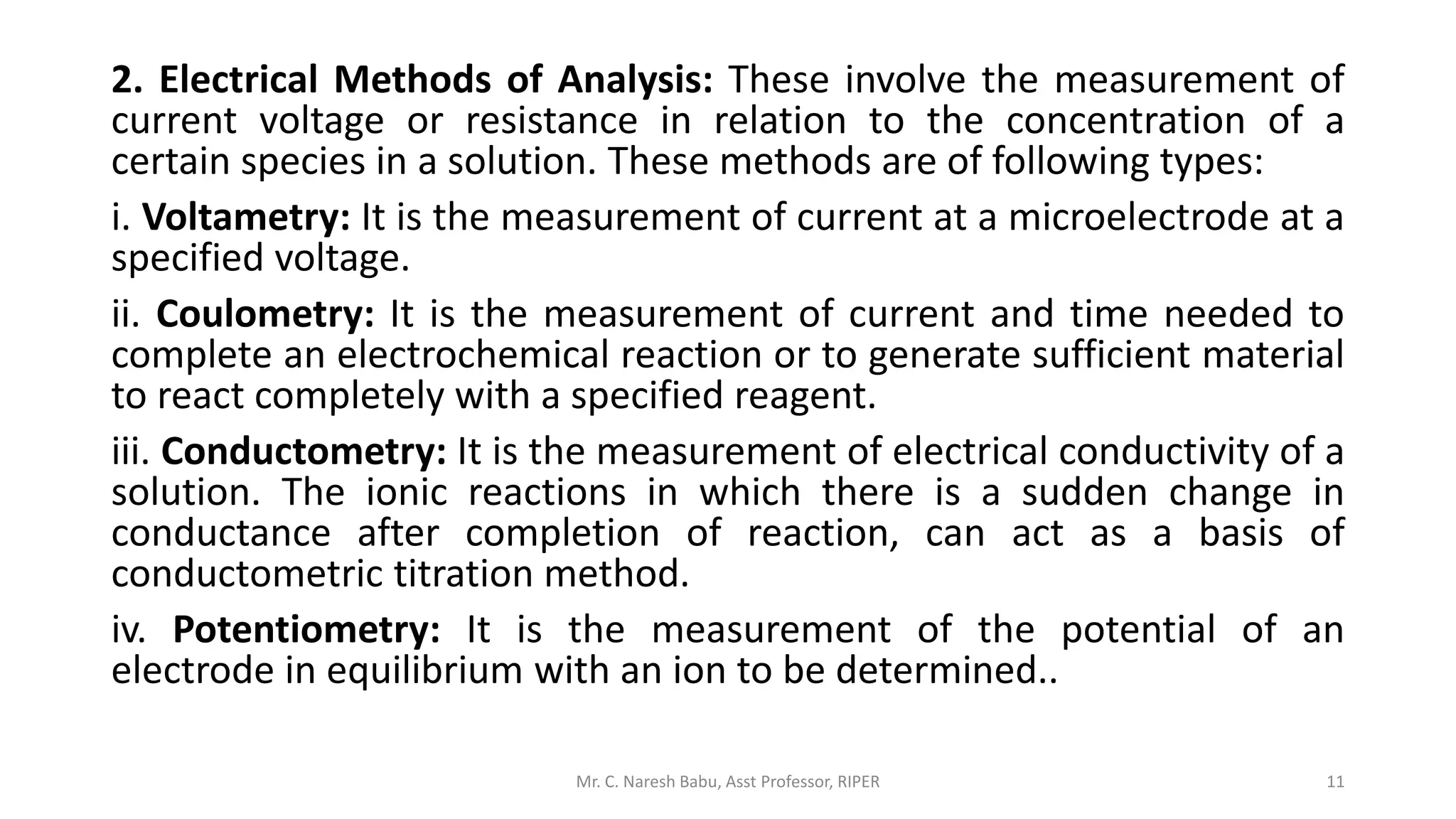 2. Electrical Methods of Analysis: These involve the measurement of
current voltage or resistance in relation to the concentration of a
certain species in a solution. These methods are of following types:
i. Voltametry: It is the measurement of current at a microelectrode at a
specified voltage.
ii. Coulometry: It is the measurement of current and time needed to
complete an electrochemical reaction or to generate sufficient material
to react completely with a specified reagent.
iii. Conductometry: It is the measurement of electrical conductivity of a
solution. The ionic reactions in which there is a sudden change in
conductance after completion of reaction, can act as a basis of
conductometric titration method.
iv. Potentiometry: It is the measurement of the potential of an
electrode in equilibrium with an ion to be determined..
Mr. C. Naresh Babu, Asst Professor, RIPER 11
 