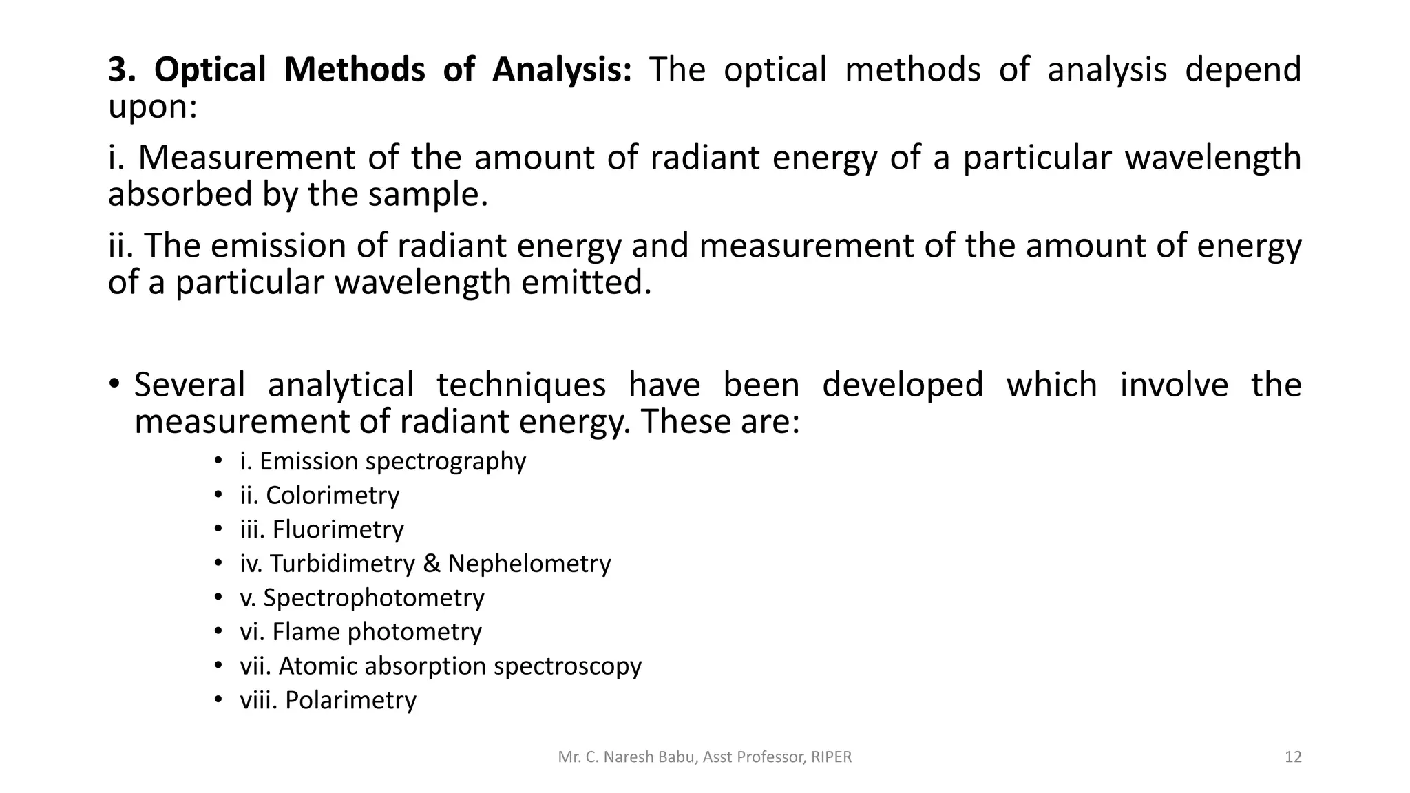 3. Optical Methods of Analysis: The optical methods of analysis depend
upon:
i. Measurement of the amount of radiant energy of a particular wavelength
absorbed by the sample.
ii. The emission of radiant energy and measurement of the amount of energy
of a particular wavelength emitted.
• Several analytical techniques have been developed which involve the
measurement of radiant energy. These are:
• i. Emission spectrography
• ii. Colorimetry
• iii. Fluorimetry
• iv. Turbidimetry & Nephelometry
• v. Spectrophotometry
• vi. Flame photometry
• vii. Atomic absorption spectroscopy
• viii. Polarimetry
Mr. C. Naresh Babu, Asst Professor, RIPER 12
 