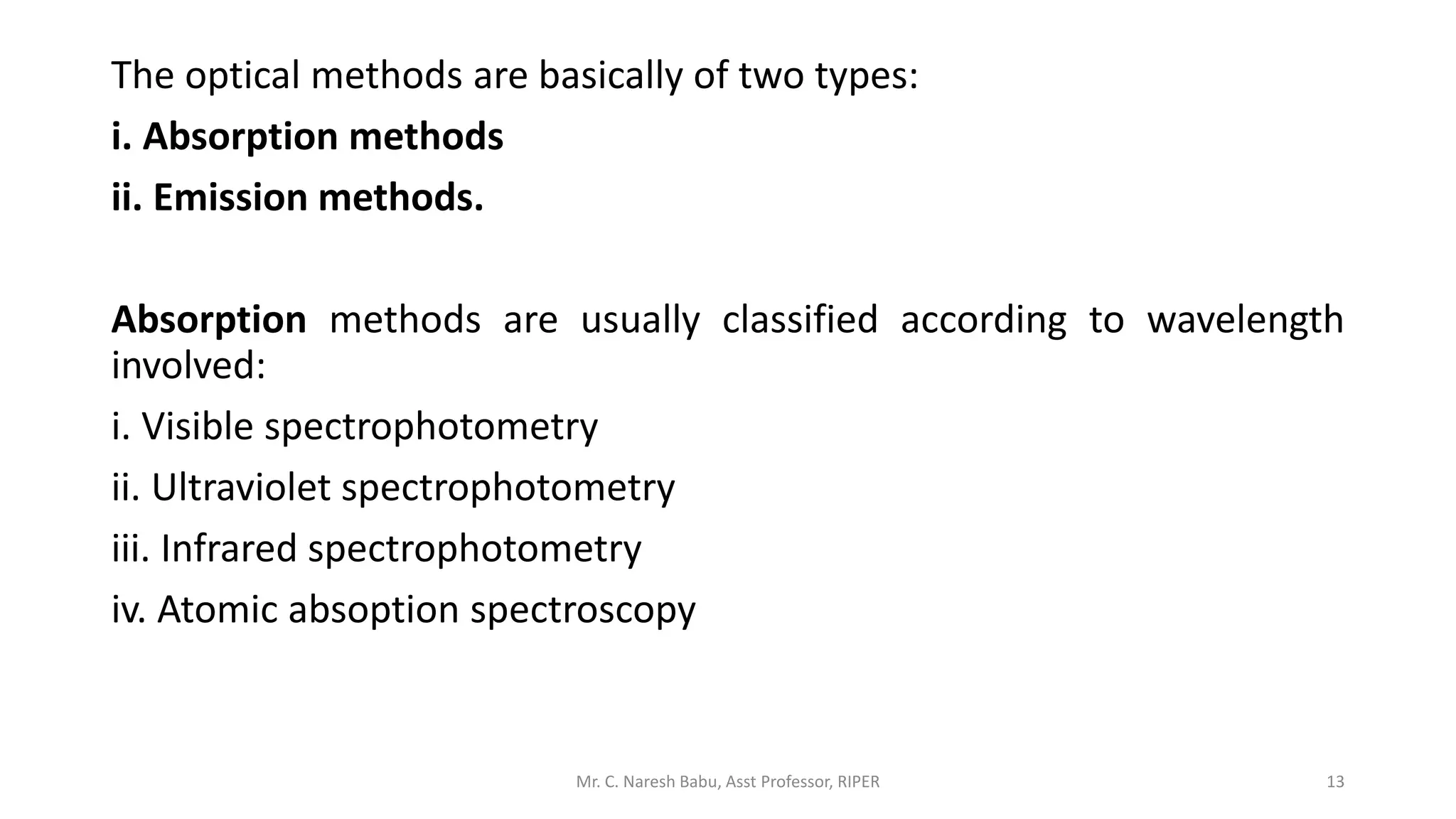 The optical methods are basically of two types:
i. Absorption methods
ii. Emission methods.
Absorption methods are usually classified according to wavelength
involved:
i. Visible spectrophotometry
ii. Ultraviolet spectrophotometry
iii. Infrared spectrophotometry
iv. Atomic absoption spectroscopy
Mr. C. Naresh Babu, Asst Professor, RIPER 13
 