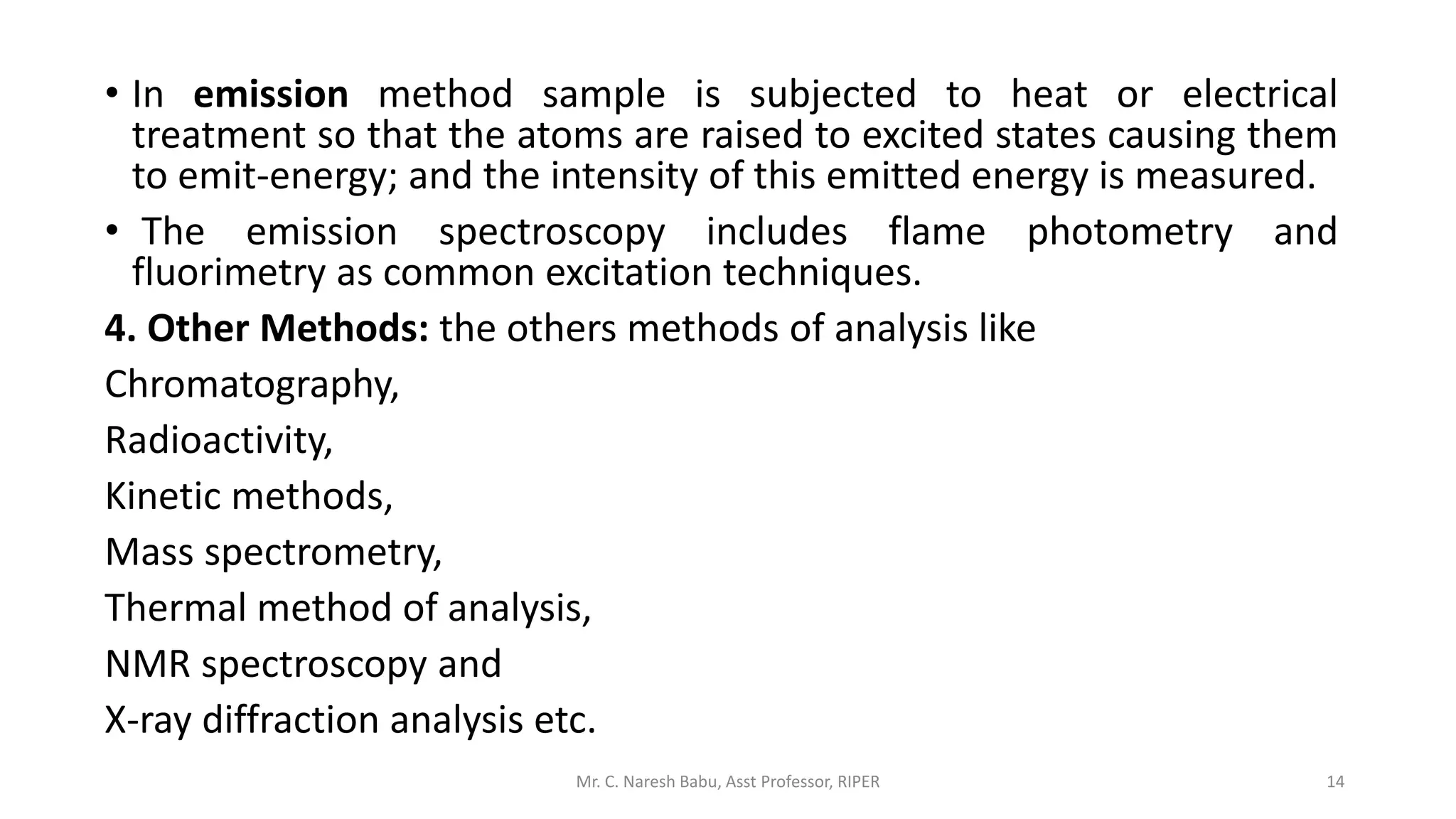 • In emission method sample is subjected to heat or electrical
treatment so that the atoms are raised to excited states causing them
to emit-energy; and the intensity of this emitted energy is measured.
• The emission spectroscopy includes flame photometry and
fluorimetry as common excitation techniques.
4. Other Methods: the others methods of analysis like
Chromatography,
Radioactivity,
Kinetic methods,
Mass spectrometry,
Thermal method of analysis,
NMR spectroscopy and
X-ray diffraction analysis etc.
Mr. C. Naresh Babu, Asst Professor, RIPER 14
 