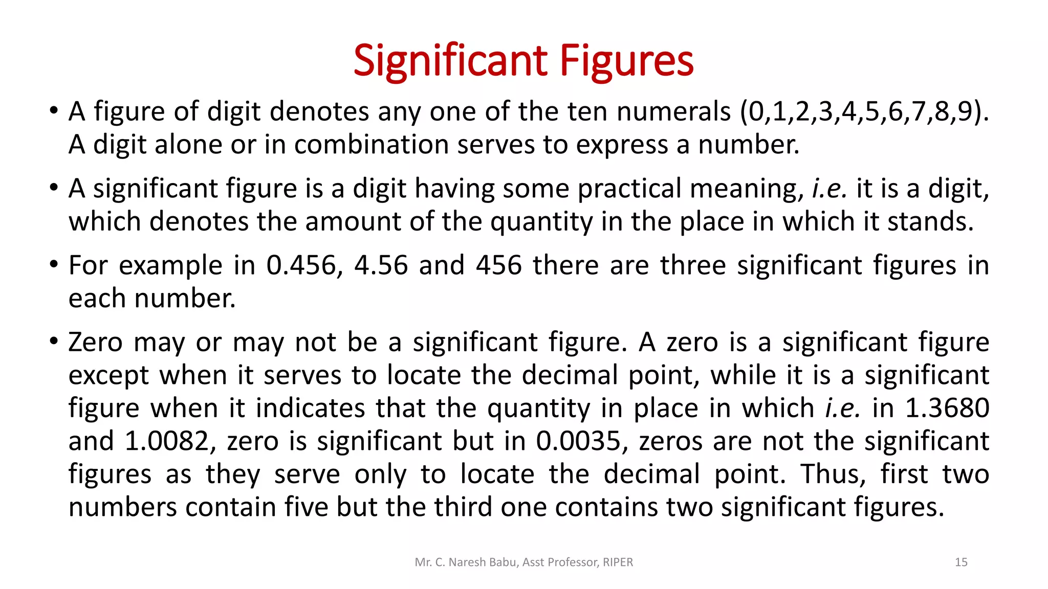 Significant Figures
• A figure of digit denotes any one of the ten numerals (0,1,2,3,4,5,6,7,8,9).
A digit alone or in combination serves to express a number.
• A significant figure is a digit having some practical meaning, i.e. it is a digit,
which denotes the amount of the quantity in the place in which it stands.
• For example in 0.456, 4.56 and 456 there are three significant figures in
each number.
• Zero may or may not be a significant figure. A zero is a significant figure
except when it serves to locate the decimal point, while it is a significant
figure when it indicates that the quantity in place in which i.e. in 1.3680
and 1.0082, zero is significant but in 0.0035, zeros are not the significant
figures as they serve only to locate the decimal point. Thus, first two
numbers contain five but the third one contains two significant figures.
Mr. C. Naresh Babu, Asst Professor, RIPER 15
 