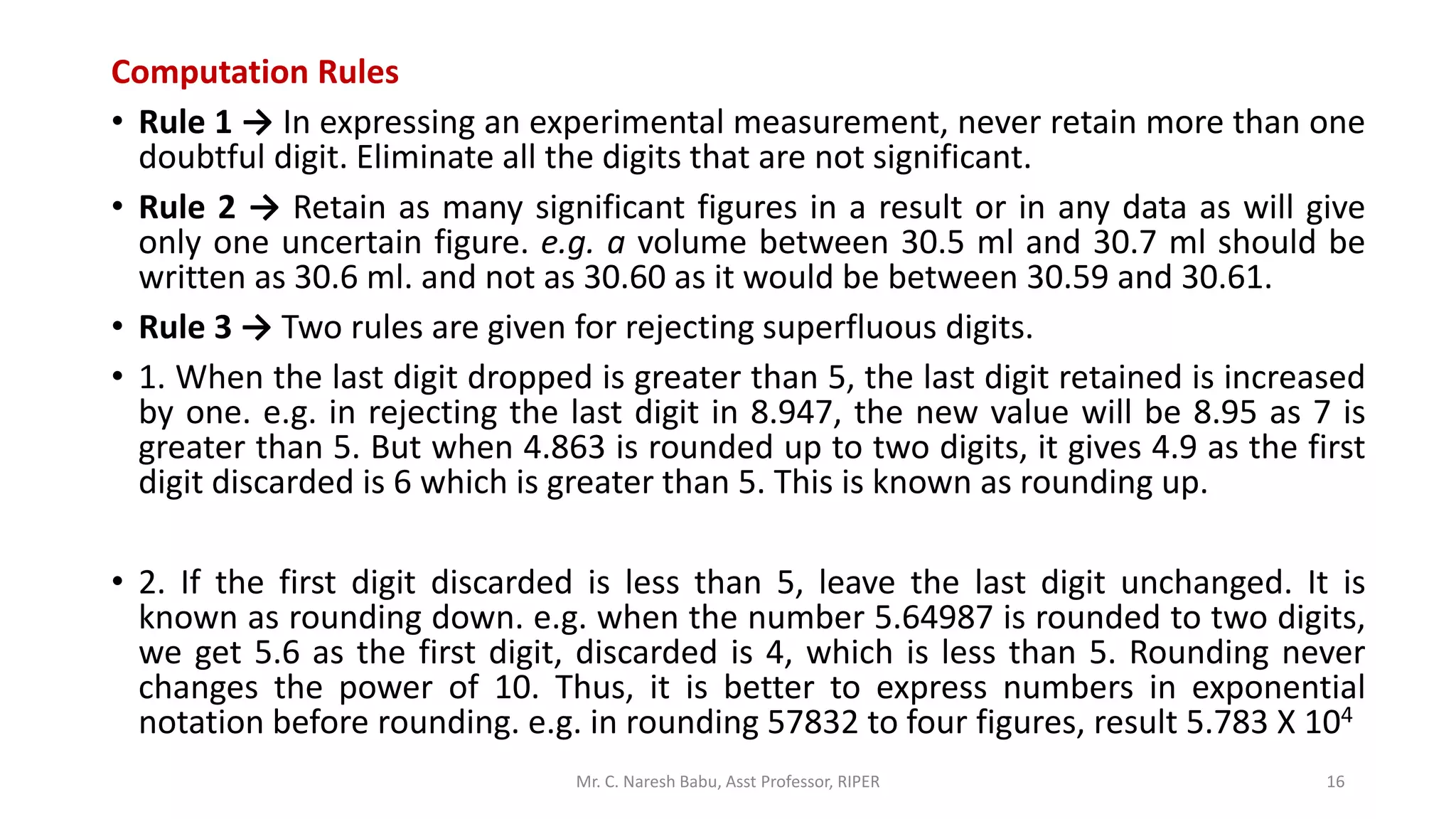 Computation Rules
• Rule 1 → In expressing an experimental measurement, never retain more than one
doubtful digit. Eliminate all the digits that are not significant.
• Rule 2 → Retain as many significant figures in a result or in any data as will give
only one uncertain figure. e.g. a volume between 30.5 ml and 30.7 ml should be
written as 30.6 ml. and not as 30.60 as it would be between 30.59 and 30.61.
• Rule 3 → Two rules are given for rejecting superfluous digits.
• 1. When the last digit dropped is greater than 5, the last digit retained is increased
by one. e.g. in rejecting the last digit in 8.947, the new value will be 8.95 as 7 is
greater than 5. But when 4.863 is rounded up to two digits, it gives 4.9 as the first
digit discarded is 6 which is greater than 5. This is known as rounding up.
• 2. If the first digit discarded is less than 5, leave the last digit unchanged. It is
known as rounding down. e.g. when the number 5.64987 is rounded to two digits,
we get 5.6 as the first digit, discarded is 4, which is less than 5. Rounding never
changes the power of 10. Thus, it is better to express numbers in exponential
notation before rounding. e.g. in rounding 57832 to four figures, result 5.783 X 104
Mr. C. Naresh Babu, Asst Professor, RIPER 16
 