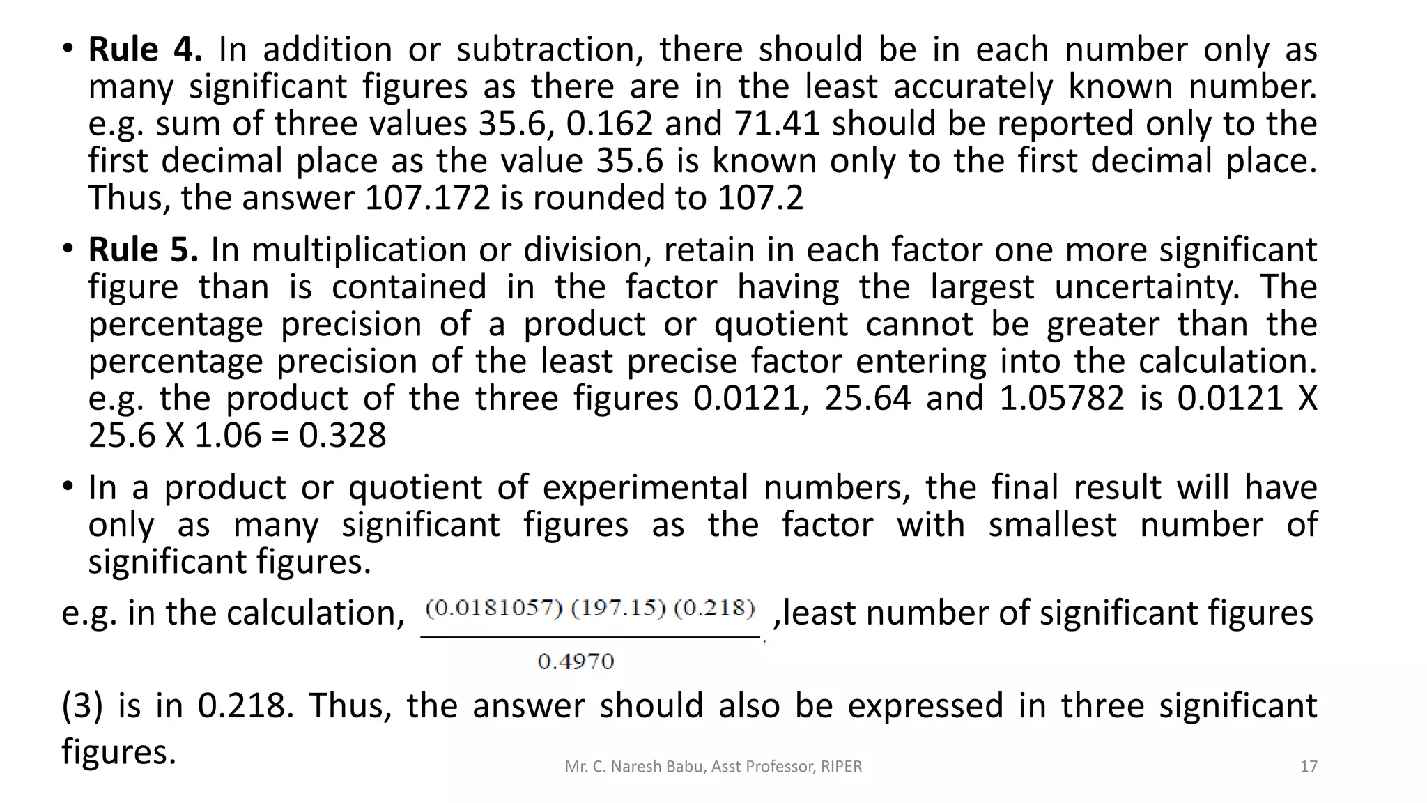 • Rule 4. In addition or subtraction, there should be in each number only as
many significant figures as there are in the least accurately known number.
e.g. sum of three values 35.6, 0.162 and 71.41 should be reported only to the
first decimal place as the value 35.6 is known only to the first decimal place.
Thus, the answer 107.172 is rounded to 107.2
• Rule 5. In multiplication or division, retain in each factor one more significant
figure than is contained in the factor having the largest uncertainty. The
percentage precision of a product or quotient cannot be greater than the
percentage precision of the least precise factor entering into the calculation.
e.g. the product of the three figures 0.0121, 25.64 and 1.05782 is 0.0121 X
25.6 X 1.06 = 0.328
• In a product or quotient of experimental numbers, the final result will have
only as many significant figures as the factor with smallest number of
significant figures.
e.g. in the calculation, ,least number of significant figures
(3) is in 0.218. Thus, the answer should also be expressed in three significant
figures. Mr. C. Naresh Babu, Asst Professor, RIPER 17
 
