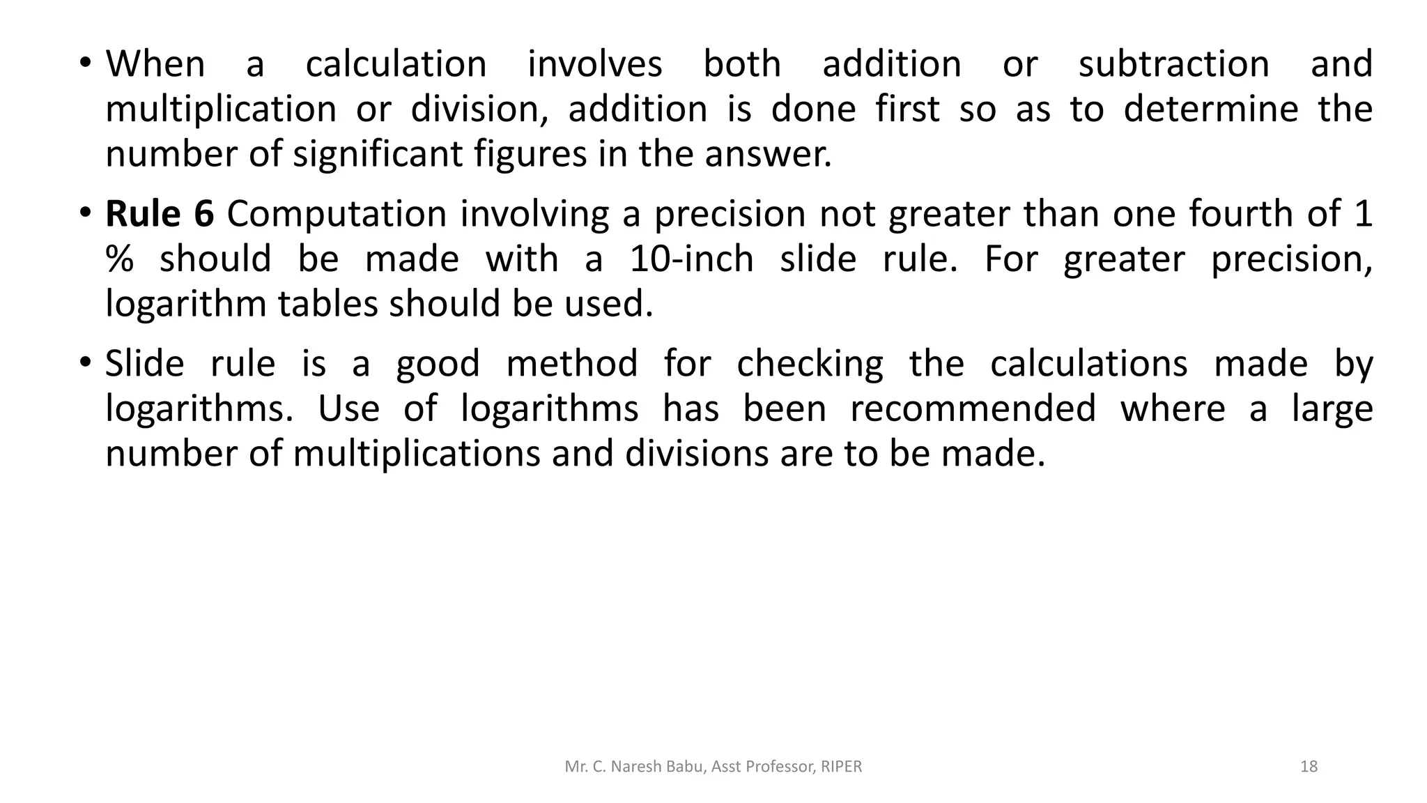 • When a calculation involves both addition or subtraction and
multiplication or division, addition is done first so as to determine the
number of significant figures in the answer.
• Rule 6 Computation involving a precision not greater than one fourth of 1
% should be made with a 10-inch slide rule. For greater precision,
logarithm tables should be used.
• Slide rule is a good method for checking the calculations made by
logarithms. Use of logarithms has been recommended where a large
number of multiplications and divisions are to be made.
Mr. C. Naresh Babu, Asst Professor, RIPER 18
 