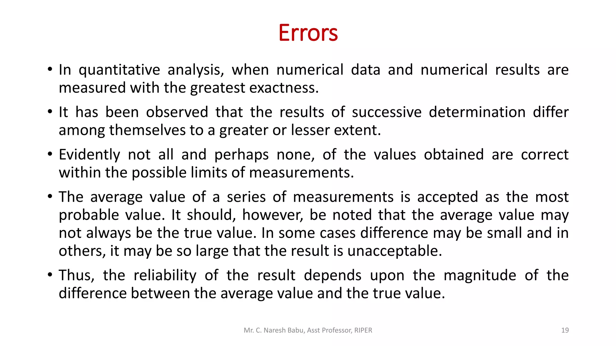 Errors
• In quantitative analysis, when numerical data and numerical results are
measured with the greatest exactness.
• It has been observed that the results of successive determination differ
among themselves to a greater or lesser extent.
• Evidently not all and perhaps none, of the values obtained are correct
within the possible limits of measurements.
• The average value of a series of measurements is accepted as the most
probable value. It should, however, be noted that the average value may
not always be the true value. In some cases difference may be small and in
others, it may be so large that the result is unacceptable.
• Thus, the reliability of the result depends upon the magnitude of the
difference between the average value and the true value.
Mr. C. Naresh Babu, Asst Professor, RIPER 19
 