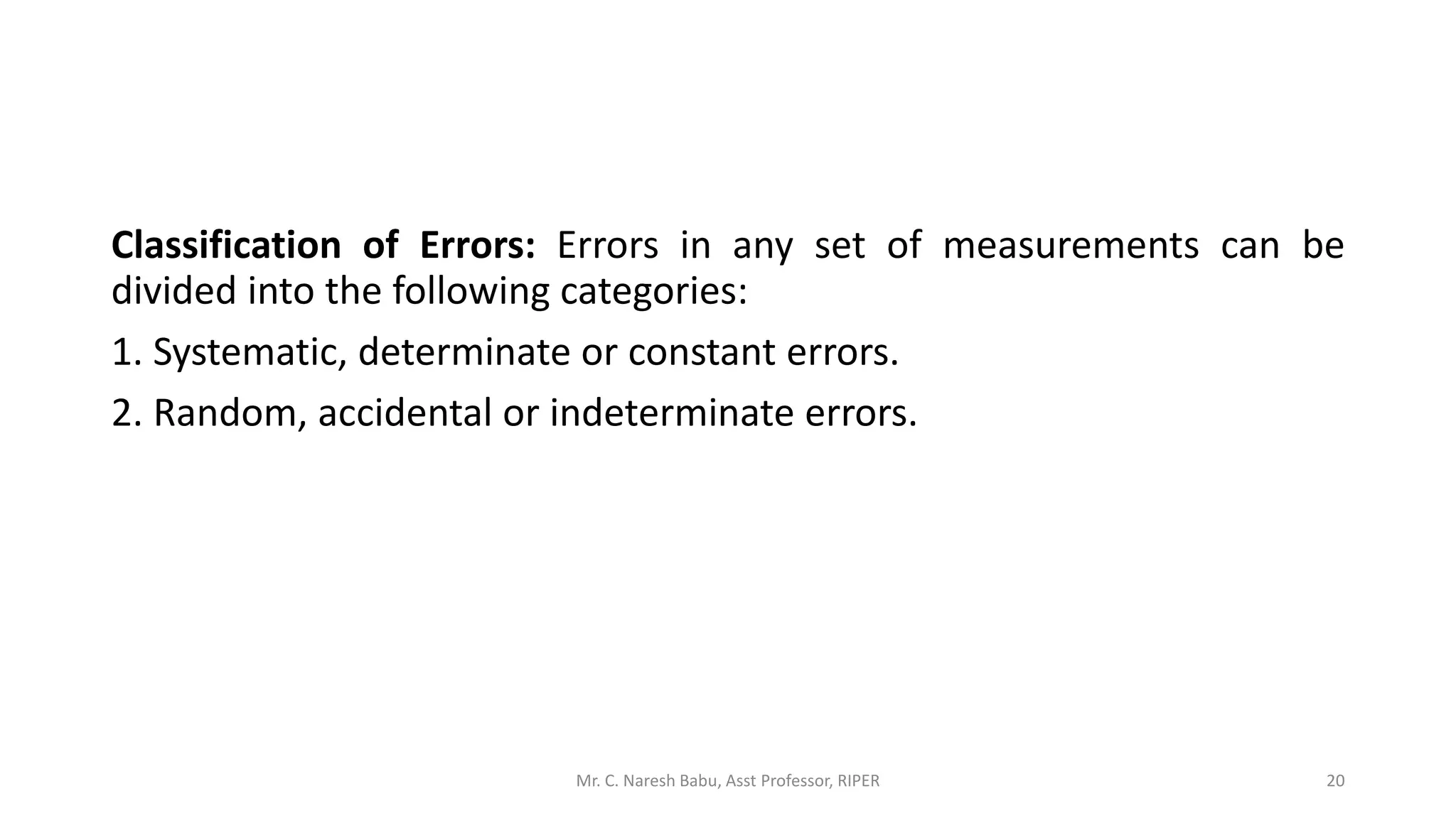 Classification of Errors: Errors in any set of measurements can be
divided into the following categories:
1. Systematic, determinate or constant errors.
2. Random, accidental or indeterminate errors.
Mr. C. Naresh Babu, Asst Professor, RIPER 20
 