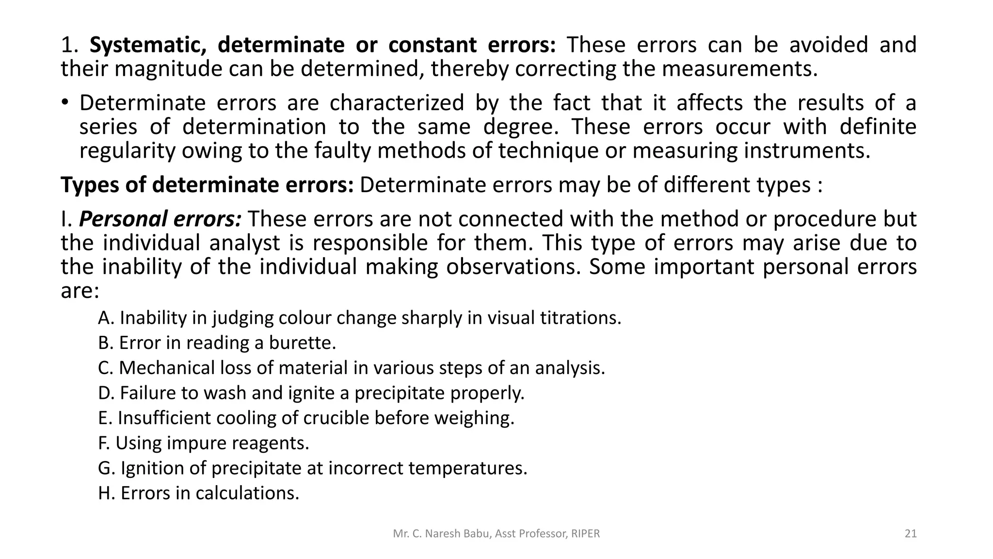 1. Systematic, determinate or constant errors: These errors can be avoided and
their magnitude can be determined, thereby correcting the measurements.
• Determinate errors are characterized by the fact that it affects the results of a
series of determination to the same degree. These errors occur with definite
regularity owing to the faulty methods of technique or measuring instruments.
Types of determinate errors: Determinate errors may be of different types :
I. Personal errors: These errors are not connected with the method or procedure but
the individual analyst is responsible for them. This type of errors may arise due to
the inability of the individual making observations. Some important personal errors
are:
A. Inability in judging colour change sharply in visual titrations.
B. Error in reading a burette.
C. Mechanical loss of material in various steps of an analysis.
D. Failure to wash and ignite a precipitate properly.
E. Insufficient cooling of crucible before weighing.
F. Using impure reagents.
G. Ignition of precipitate at incorrect temperatures.
H. Errors in calculations.
Mr. C. Naresh Babu, Asst Professor, RIPER 21
 