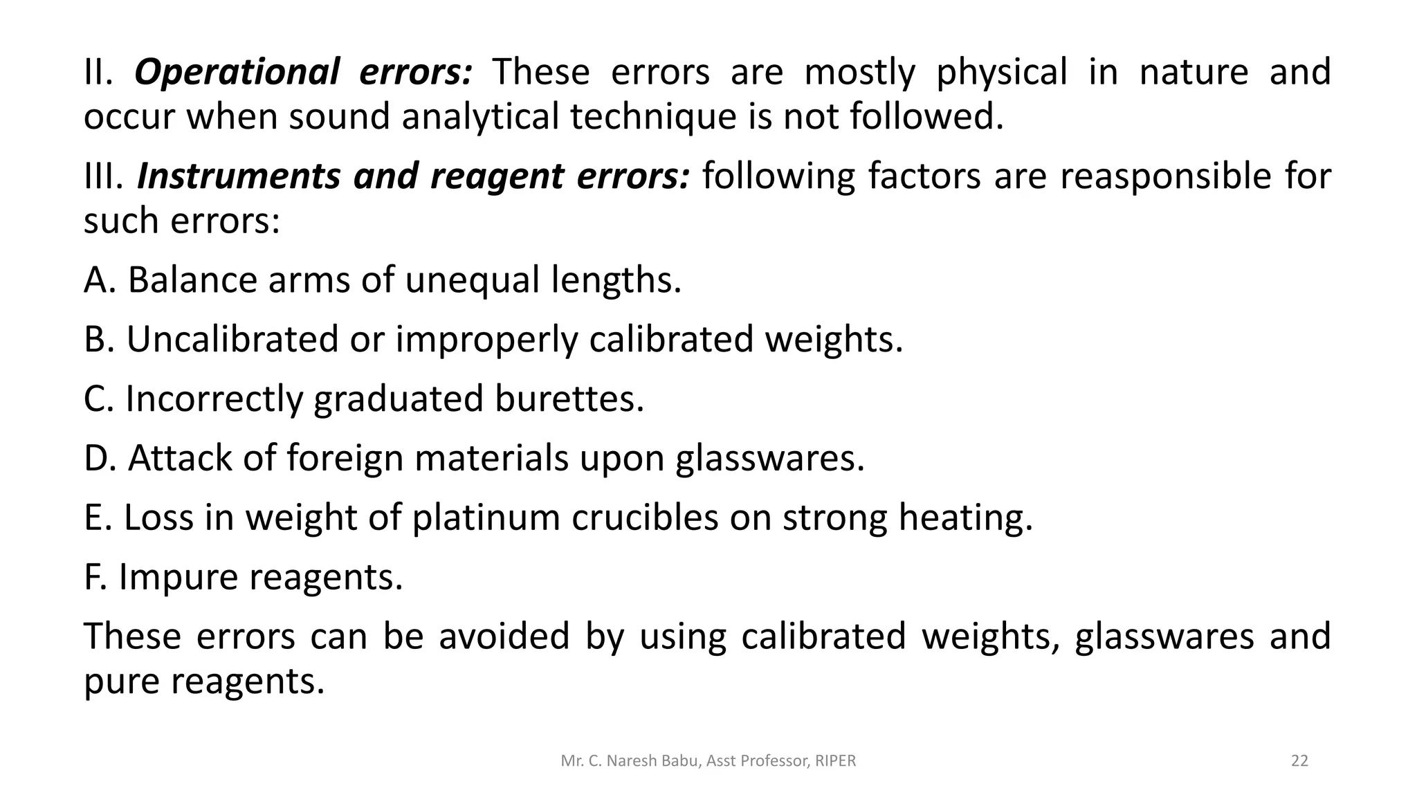 II. Operational errors: These errors are mostly physical in nature and
occur when sound analytical technique is not followed.
III. Instruments and reagent errors: following factors are reasponsible for
such errors:
A. Balance arms of unequal lengths.
B. Uncalibrated or improperly calibrated weights.
C. Incorrectly graduated burettes.
D. Attack of foreign materials upon glasswares.
E. Loss in weight of platinum crucibles on strong heating.
F. Impure reagents.
These errors can be avoided by using calibrated weights, glasswares and
pure reagents.
Mr. C. Naresh Babu, Asst Professor, RIPER 22
 