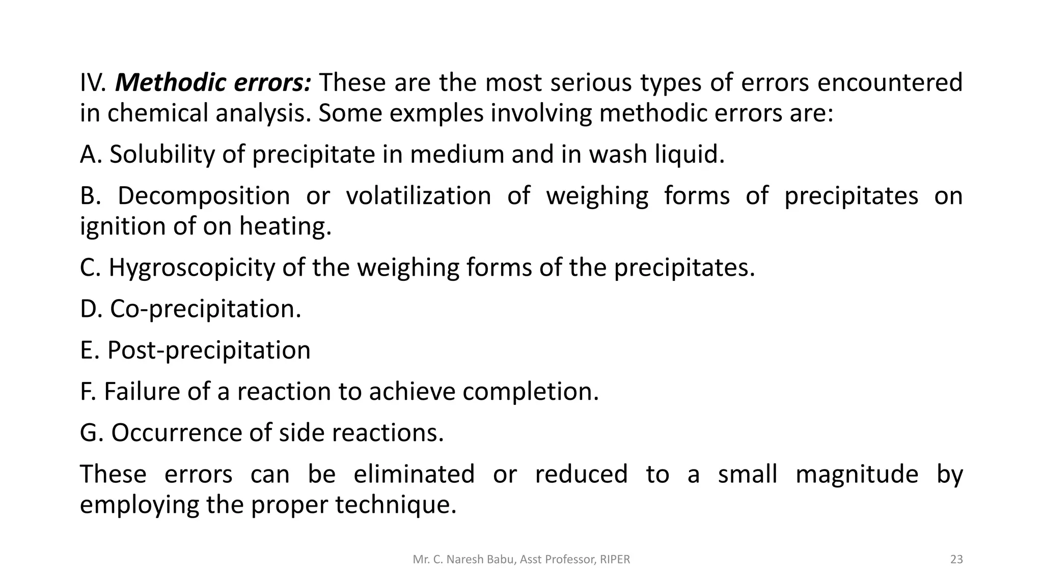 IV. Methodic errors: These are the most serious types of errors encountered
in chemical analysis. Some exmples involving methodic errors are:
A. Solubility of precipitate in medium and in wash liquid.
B. Decomposition or volatilization of weighing forms of precipitates on
ignition of on heating.
C. Hygroscopicity of the weighing forms of the precipitates.
D. Co-precipitation.
E. Post-precipitation
F. Failure of a reaction to achieve completion.
G. Occurrence of side reactions.
These errors can be eliminated or reduced to a small magnitude by
employing the proper technique.
Mr. C. Naresh Babu, Asst Professor, RIPER 23
 