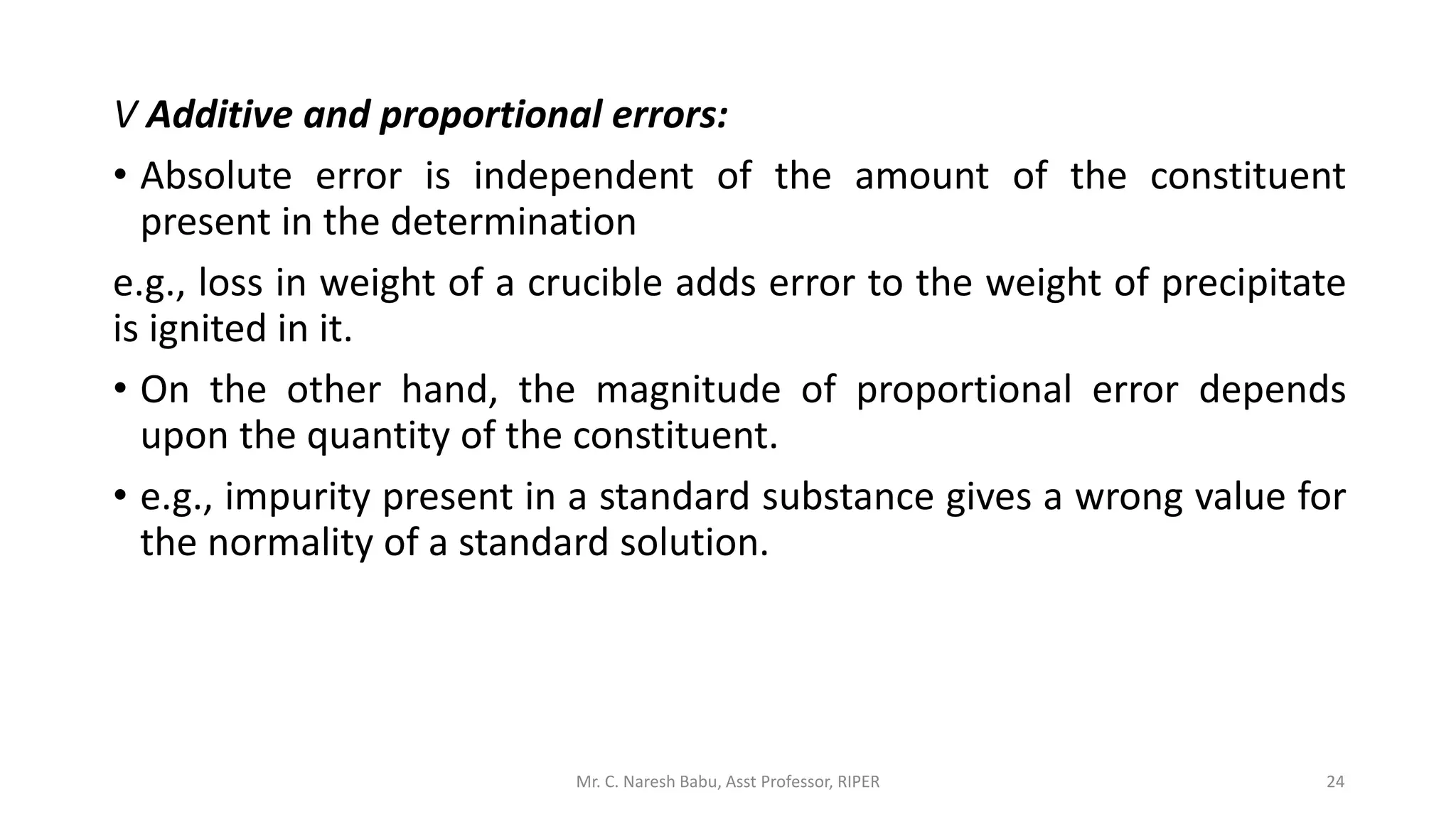 V Additive and proportional errors:
• Absolute error is independent of the amount of the constituent
present in the determination
e.g., loss in weight of a crucible adds error to the weight of precipitate
is ignited in it.
• On the other hand, the magnitude of proportional error depends
upon the quantity of the constituent.
• e.g., impurity present in a standard substance gives a wrong value for
the normality of a standard solution.
Mr. C. Naresh Babu, Asst Professor, RIPER 24
 