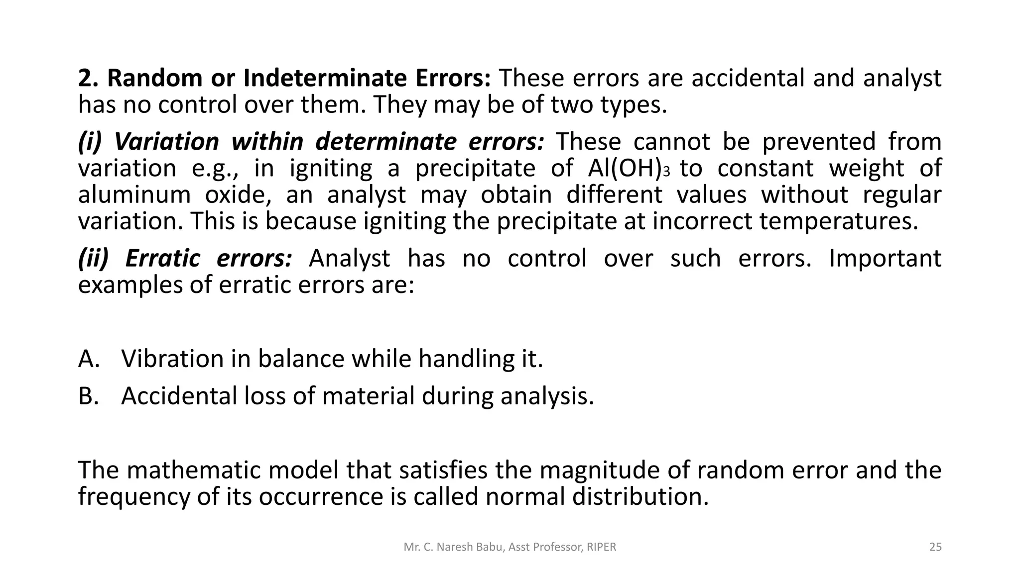 2. Random or Indeterminate Errors: These errors are accidental and analyst
has no control over them. They may be of two types.
(i) Variation within determinate errors: These cannot be prevented from
variation e.g., in igniting a precipitate of Al(OH)3 to constant weight of
aluminum oxide, an analyst may obtain different values without regular
variation. This is because igniting the precipitate at incorrect temperatures.
(ii) Erratic errors: Analyst has no control over such errors. Important
examples of erratic errors are:
A. Vibration in balance while handling it.
B. Accidental loss of material during analysis.
The mathematic model that satisfies the magnitude of random error and the
frequency of its occurrence is called normal distribution.
Mr. C. Naresh Babu, Asst Professor, RIPER 25
 