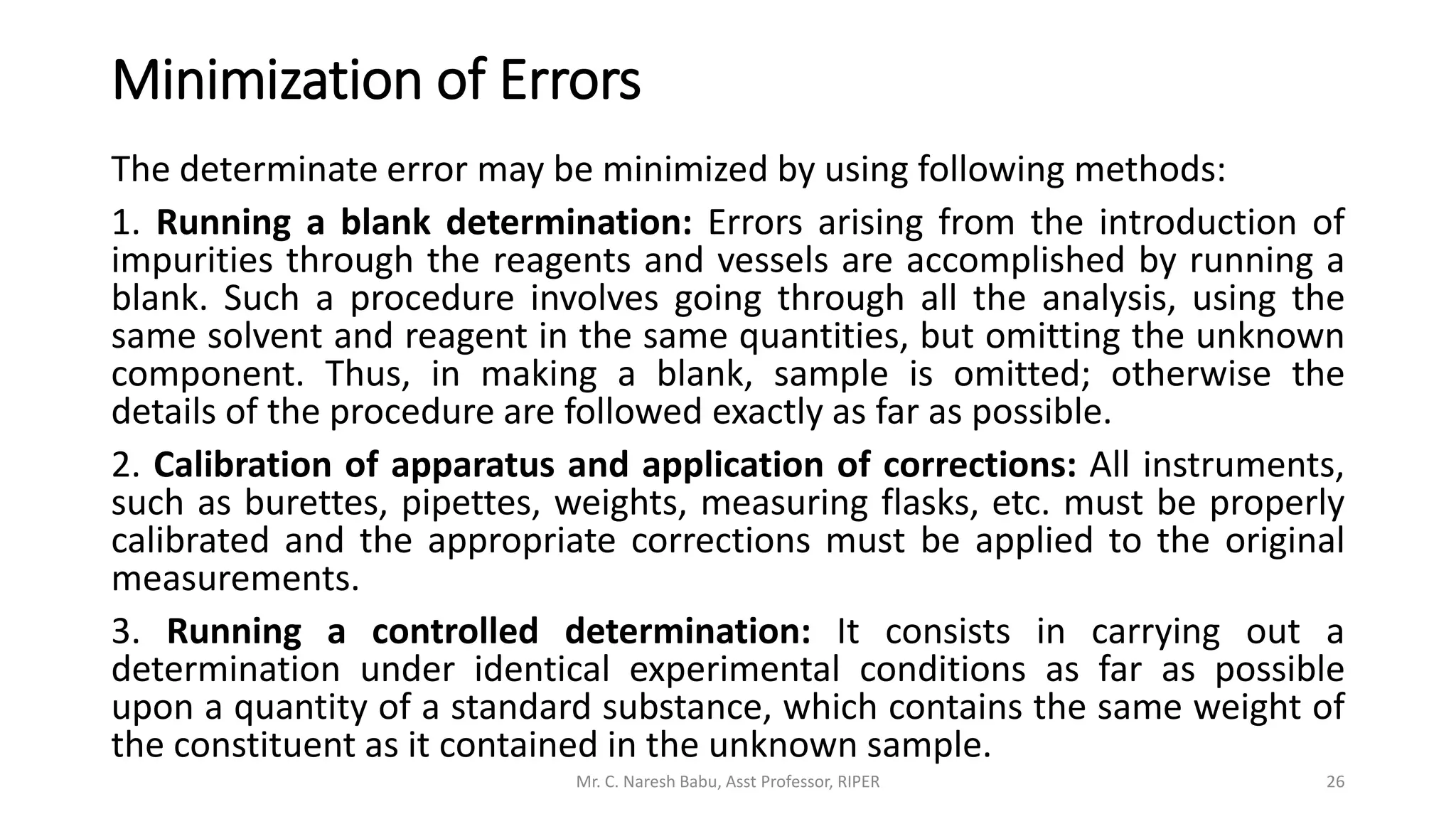 Minimization of Errors
The determinate error may be minimized by using following methods:
1. Running a blank determination: Errors arising from the introduction of
impurities through the reagents and vessels are accomplished by running a
blank. Such a procedure involves going through all the analysis, using the
same solvent and reagent in the same quantities, but omitting the unknown
component. Thus, in making a blank, sample is omitted; otherwise the
details of the procedure are followed exactly as far as possible.
2. Calibration of apparatus and application of corrections: All instruments,
such as burettes, pipettes, weights, measuring flasks, etc. must be properly
calibrated and the appropriate corrections must be applied to the original
measurements.
3. Running a controlled determination: It consists in carrying out a
determination under identical experimental conditions as far as possible
upon a quantity of a standard substance, which contains the same weight of
the constituent as it contained in the unknown sample.
Mr. C. Naresh Babu, Asst Professor, RIPER 26
 