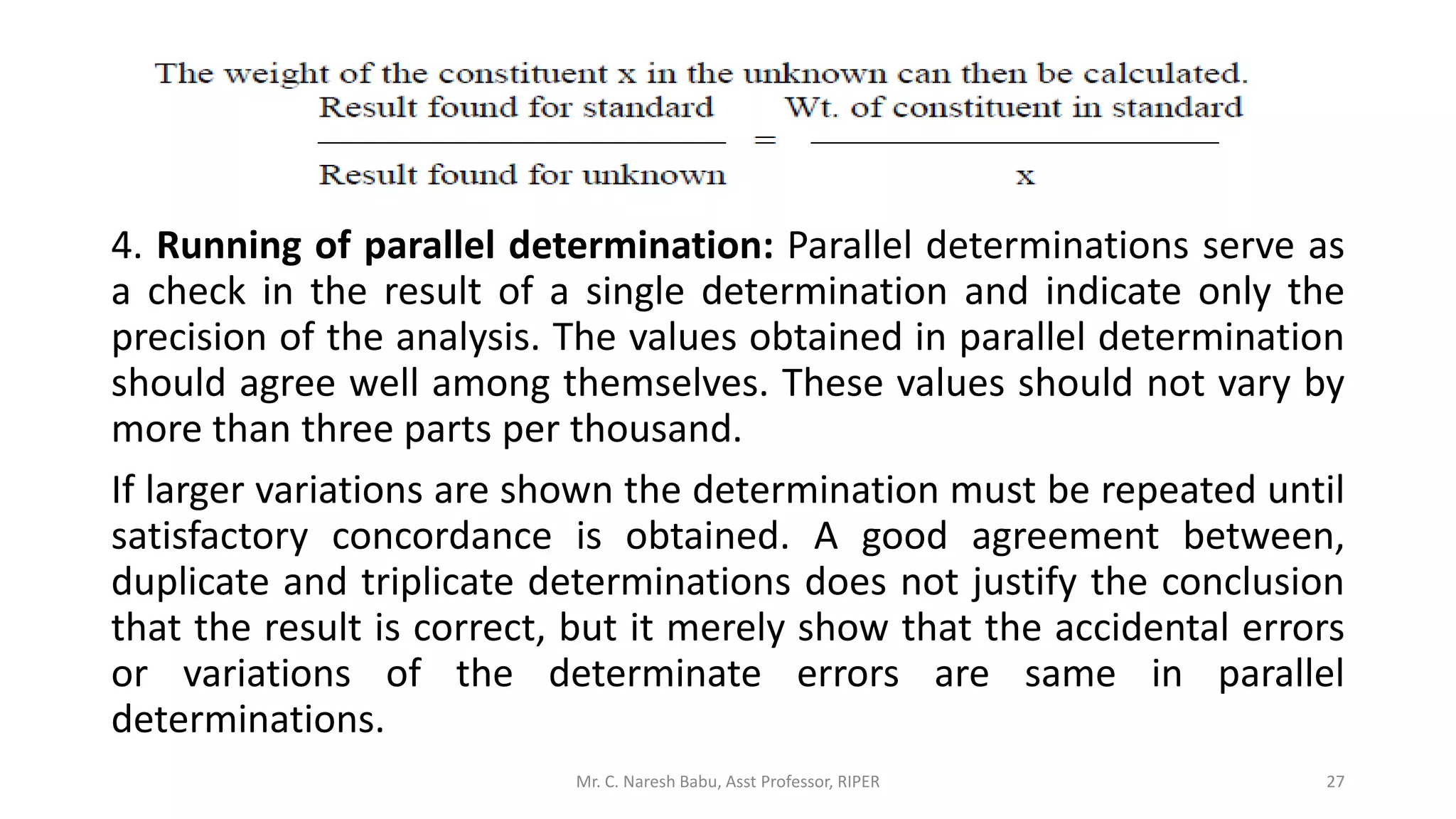 4. Running of parallel determination: Parallel determinations serve as
a check in the result of a single determination and indicate only the
precision of the analysis. The values obtained in parallel determination
should agree well among themselves. These values should not vary by
more than three parts per thousand.
If larger variations are shown the determination must be repeated until
satisfactory concordance is obtained. A good agreement between,
duplicate and triplicate determinations does not justify the conclusion
that the result is correct, but it merely show that the accidental errors
or variations of the determinate errors are same in parallel
determinations.
Mr. C. Naresh Babu, Asst Professor, RIPER 27
 