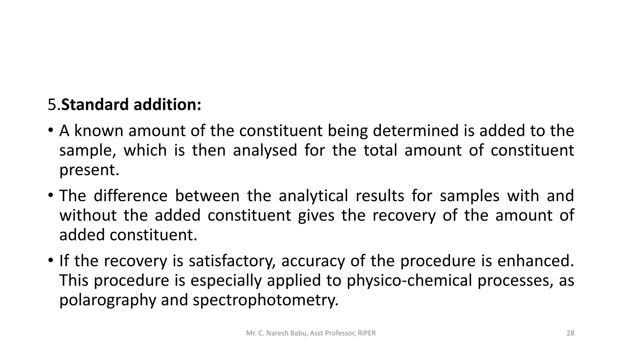 5.Standard addition:
• A known amount of the constituent being determined is added to the
sample, which is then analysed for the total amount of constituent
present.
• The difference between the analytical results for samples with and
without the added constituent gives the recovery of the amount of
added constituent.
• If the recovery is satisfactory, accuracy of the procedure is enhanced.
This procedure is especially applied to physico-chemical processes, as
polarography and spectrophotometry.
Mr. C. Naresh Babu, Asst Professor, RIPER 28
 