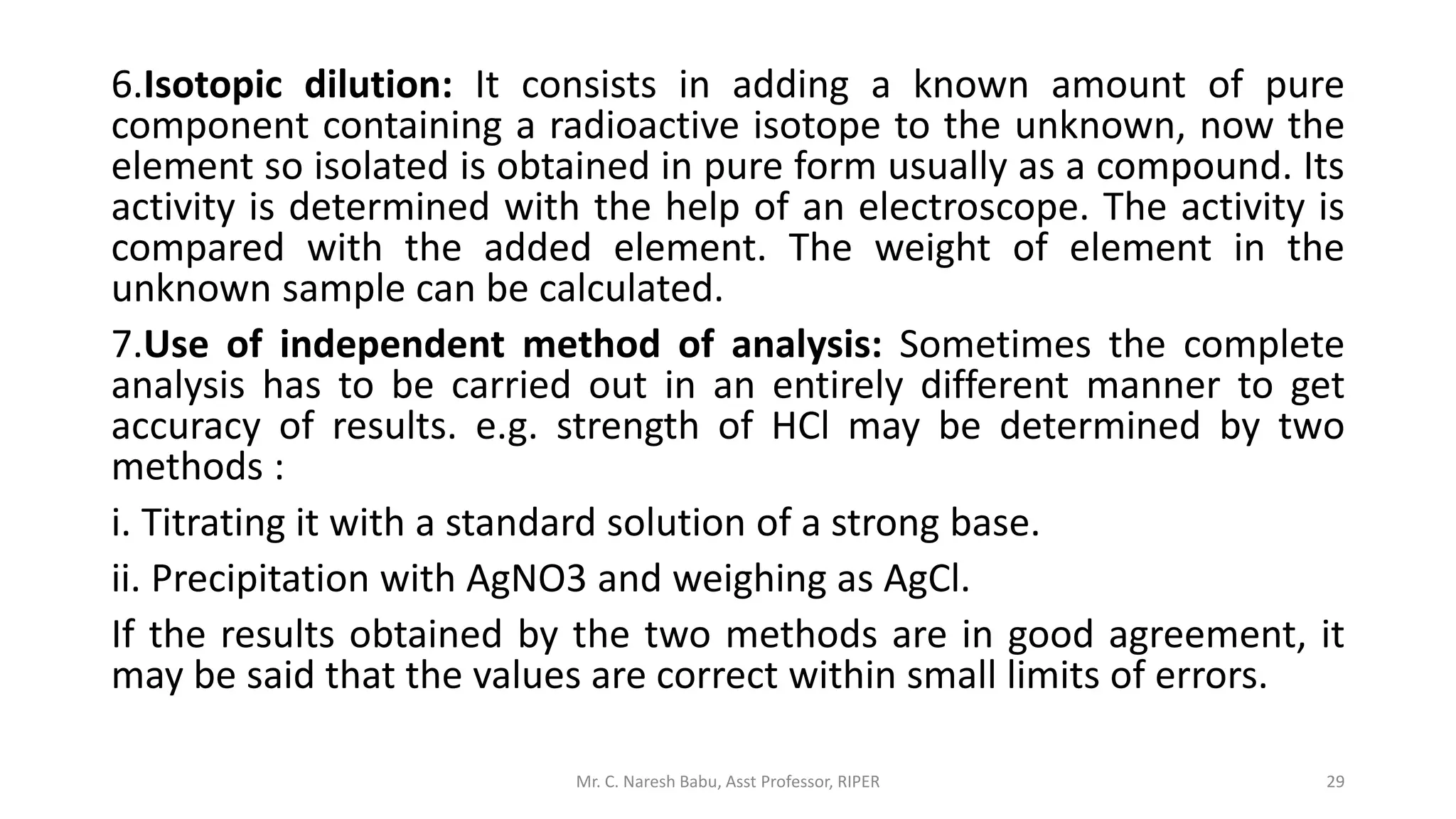 6.Isotopic dilution: It consists in adding a known amount of pure
component containing a radioactive isotope to the unknown, now the
element so isolated is obtained in pure form usually as a compound. Its
activity is determined with the help of an electroscope. The activity is
compared with the added element. The weight of element in the
unknown sample can be calculated.
7.Use of independent method of analysis: Sometimes the complete
analysis has to be carried out in an entirely different manner to get
accuracy of results. e.g. strength of HCl may be determined by two
methods :
i. Titrating it with a standard solution of a strong base.
ii. Precipitation with AgNO3 and weighing as AgCl.
If the results obtained by the two methods are in good agreement, it
may be said that the values are correct within small limits of errors.
Mr. C. Naresh Babu, Asst Professor, RIPER 29
 