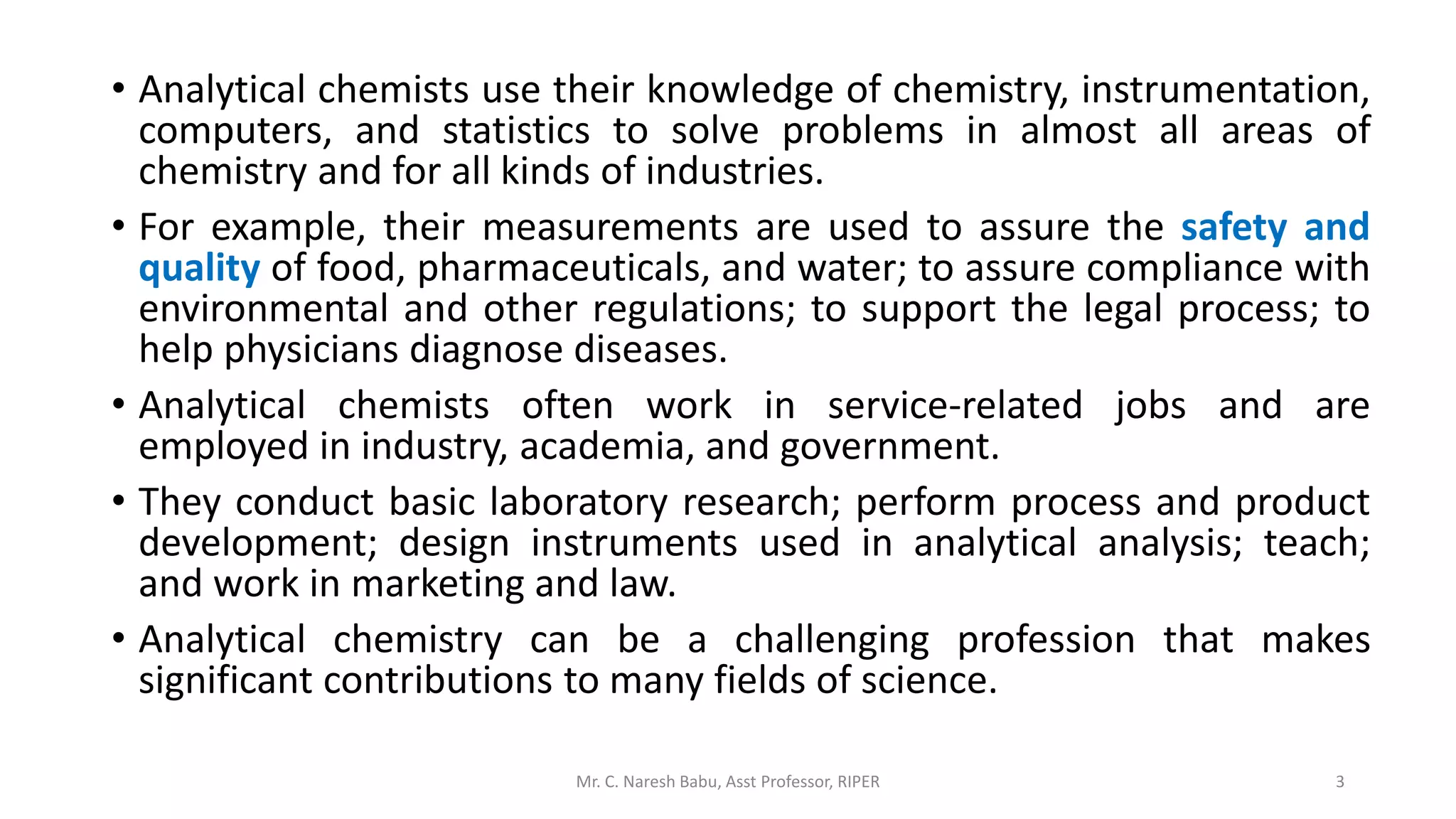 • Analytical chemists use their knowledge of chemistry, instrumentation,
computers, and statistics to solve problems in almost all areas of
chemistry and for all kinds of industries.
• For example, their measurements are used to assure the safety and
quality of food, pharmaceuticals, and water; to assure compliance with
environmental and other regulations; to support the legal process; to
help physicians diagnose diseases.
• Analytical chemists often work in service-related jobs and are
employed in industry, academia, and government.
• They conduct basic laboratory research; perform process and product
development; design instruments used in analytical analysis; teach;
and work in marketing and law.
• Analytical chemistry can be a challenging profession that makes
significant contributions to many fields of science.
Mr. C. Naresh Babu, Asst Professor, RIPER 3
 