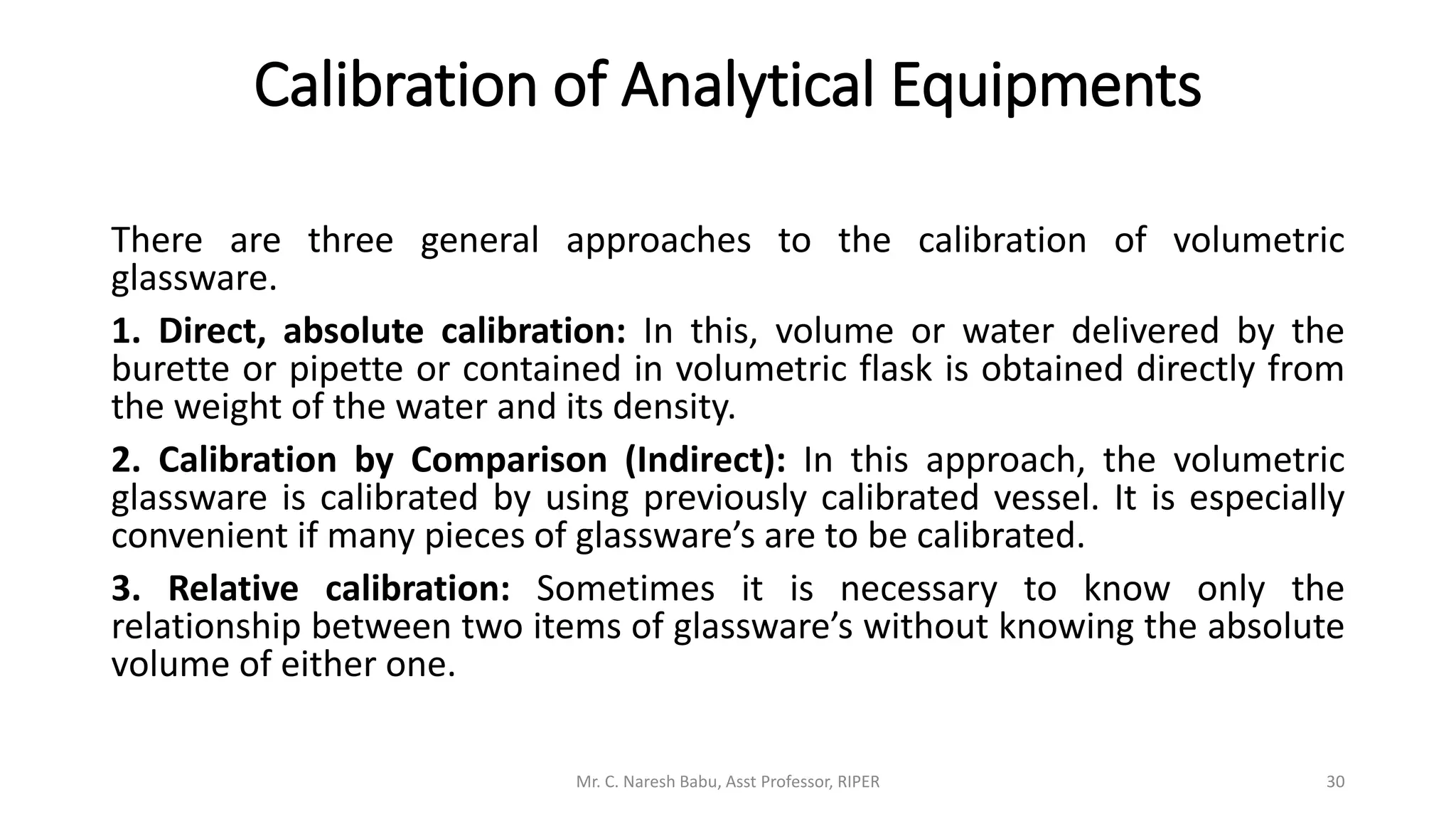 Calibration of Analytical Equipments
There are three general approaches to the calibration of volumetric
glassware.
1. Direct, absolute calibration: In this, volume or water delivered by the
burette or pipette or contained in volumetric flask is obtained directly from
the weight of the water and its density.
2. Calibration by Comparison (Indirect): In this approach, the volumetric
glassware is calibrated by using previously calibrated vessel. It is especially
convenient if many pieces of glassware’s are to be calibrated.
3. Relative calibration: Sometimes it is necessary to know only the
relationship between two items of glassware’s without knowing the absolute
volume of either one.
Mr. C. Naresh Babu, Asst Professor, RIPER 30
 