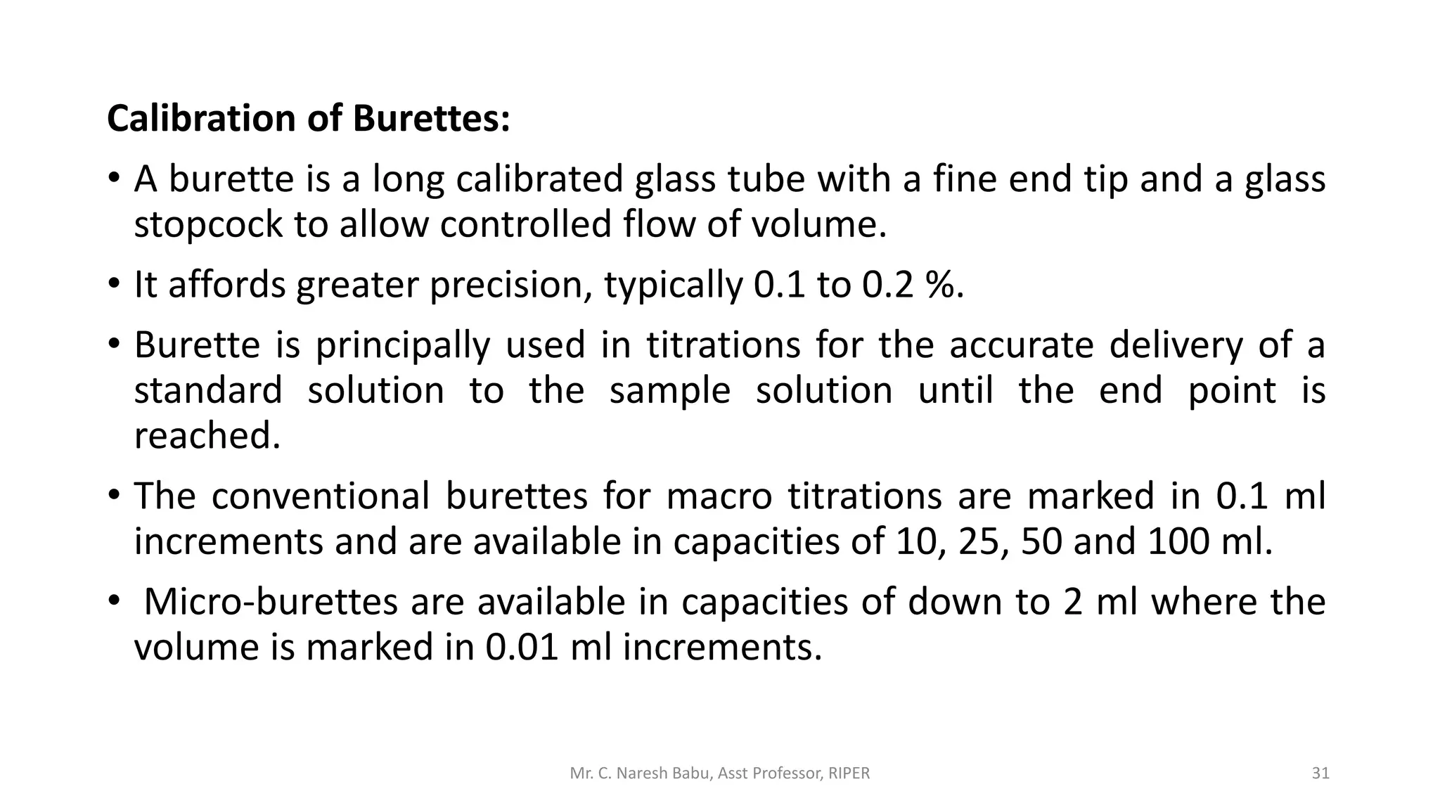 Calibration of Burettes:
• A burette is a long calibrated glass tube with a fine end tip and a glass
stopcock to allow controlled flow of volume.
• It affords greater precision, typically 0.1 to 0.2 %.
• Burette is principally used in titrations for the accurate delivery of a
standard solution to the sample solution until the end point is
reached.
• The conventional burettes for macro titrations are marked in 0.1 ml
increments and are available in capacities of 10, 25, 50 and 100 ml.
• Micro-burettes are available in capacities of down to 2 ml where the
volume is marked in 0.01 ml increments.
Mr. C. Naresh Babu, Asst Professor, RIPER 31
 