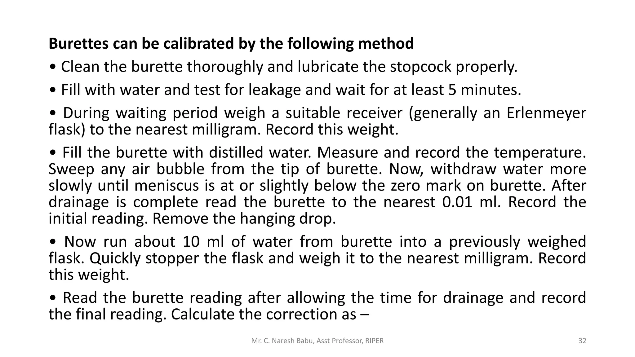 Burettes can be calibrated by the following method
• Clean the burette thoroughly and lubricate the stopcock properly.
• Fill with water and test for leakage and wait for at least 5 minutes.
• During waiting period weigh a suitable receiver (generally an Erlenmeyer
flask) to the nearest milligram. Record this weight.
• Fill the burette with distilled water. Measure and record the temperature.
Sweep any air bubble from the tip of burette. Now, withdraw water more
slowly until meniscus is at or slightly below the zero mark on burette. After
drainage is complete read the burette to the nearest 0.01 ml. Record the
initial reading. Remove the hanging drop.
• Now run about 10 ml of water from burette into a previously weighed
flask. Quickly stopper the flask and weigh it to the nearest milligram. Record
this weight.
• Read the burette reading after allowing the time for drainage and record
the final reading. Calculate the correction as –
Mr. C. Naresh Babu, Asst Professor, RIPER 32
 