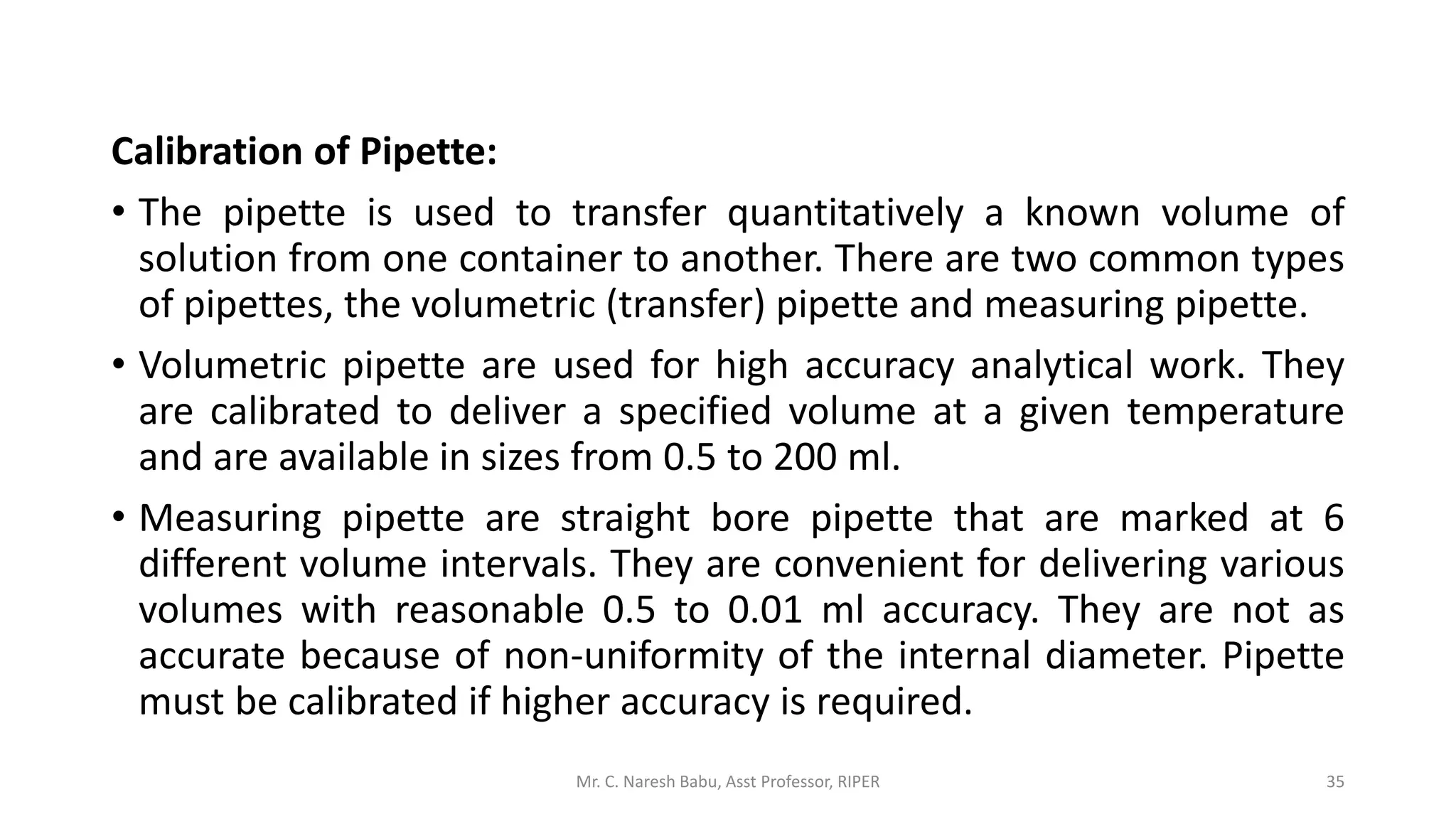 Calibration of Pipette:
• The pipette is used to transfer quantitatively a known volume of
solution from one container to another. There are two common types
of pipettes, the volumetric (transfer) pipette and measuring pipette.
• Volumetric pipette are used for high accuracy analytical work. They
are calibrated to deliver a specified volume at a given temperature
and are available in sizes from 0.5 to 200 ml.
• Measuring pipette are straight bore pipette that are marked at 6
different volume intervals. They are convenient for delivering various
volumes with reasonable 0.5 to 0.01 ml accuracy. They are not as
accurate because of non-uniformity of the internal diameter. Pipette
must be calibrated if higher accuracy is required.
Mr. C. Naresh Babu, Asst Professor, RIPER 35
 