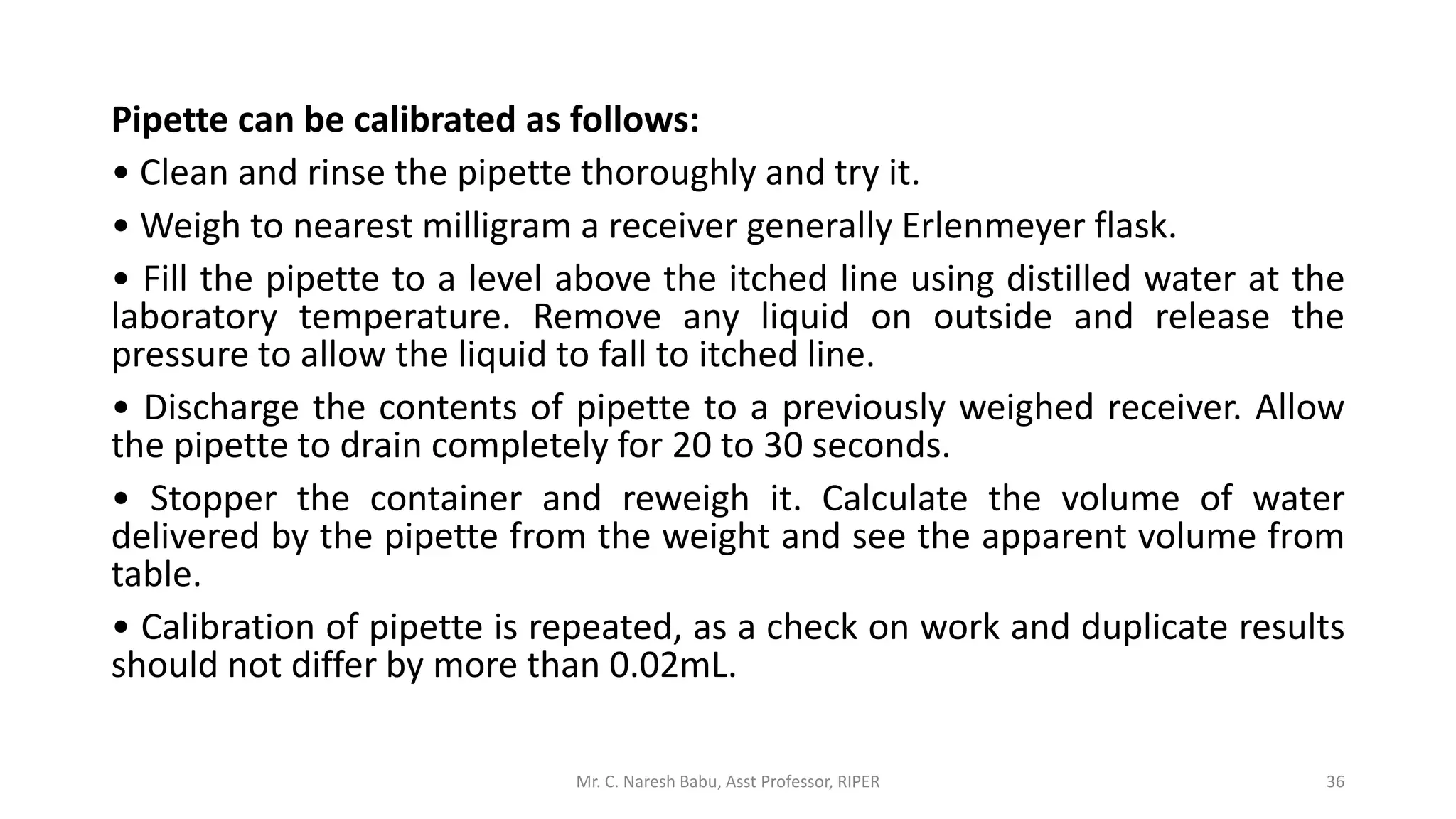 Pipette can be calibrated as follows:
• Clean and rinse the pipette thoroughly and try it.
• Weigh to nearest milligram a receiver generally Erlenmeyer flask.
• Fill the pipette to a level above the itched line using distilled water at the
laboratory temperature. Remove any liquid on outside and release the
pressure to allow the liquid to fall to itched line.
• Discharge the contents of pipette to a previously weighed receiver. Allow
the pipette to drain completely for 20 to 30 seconds.
• Stopper the container and reweigh it. Calculate the volume of water
delivered by the pipette from the weight and see the apparent volume from
table.
• Calibration of pipette is repeated, as a check on work and duplicate results
should not differ by more than 0.02mL.
Mr. C. Naresh Babu, Asst Professor, RIPER 36
 